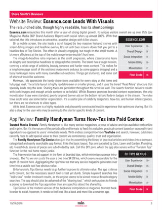 10/24/2016	3Magazine Media’s Most Trusted Source Since 1947
minonline.com
Website Review: Essence.com Leads With Visuals
The relaunched site, though highly readable, has its shortcomings
Essence.com relaunches this month after a year of strong digital growth. Its unique visitors overall are up over 95% (per
Magazine Media 360º Brand Audience Report) with social refers up almost 200%. With that
tailwind, the title introduces an attractive, adaptive design with killer visuals.
On a mobile screen, the site loads a scroll topped by two massive featured stories with
screen-filling images and headline overlay. It's not until two screens down that you get to a
headline box of Top Stories. The effect is visually engaging, but tough on the scroll thumb. A
bit more efficiency at the top of the mobile experience wouldn’t hurt here.
The image-to-headline ratio improves as the scroll progresses, where Essence also leans
on lengthy and descriptive headlines to telegraph the contents. The brand has a tough mission,
covering a wide range of celebrity, beauty, romance and harder news content. This makes for
a long home page scroll of the sections (made more arduous by some gigantic imagery) and a
busy hamburger menu with many zoomable sub-sections. Things get cluttered, and some sort
of shortcut would be welcome.
However, I do appreciate the handy share icons available for every story at the home and
hub page level. The article layout is highly readable even on smaller phones, and it uses the tiered “Read More” structure that
speedily loads only the lede. Sharing tools are persistent throughout the scroll as well. The search function delivers results
with both images and enough article content to be helpful. While Essence promises branded content experiences, the only
monetization I saw were standard, poorly targeted banner ads on the bottom rail and fade-in badges in the stream. The video
trove could also use some better organization. It's a useful pile of celebrity snapshots, how-tos, and human interest pieces,
but there are no shortcuts to video types.
At its best, Essence.com is a highly readable and pleasantly constructed mobile experience that optimizes sharing. But it's
also a slog for the user who may be coming to the site for specific kinds of content.
App Review: Family Handyman Turns How-Tos into Paid Content
Trusted Media Brands’ Family Handyman is, like many service magazines, a trove of advice and tips available both online
and in print. But it's the nature of the periodical brand formats to feed this valuable, practical content based on seasonality and
opportunity as opposed to users’ immediate needs. With endless competition from YouTube and search, however, publishers
can only hope to add special value to their content via consistency, quality, trust and organization.
The Family Handyman Tip Genius does just that by assembling the library of practical articles and videos into a compact,
categorized and easily searchable app format. I like the basic layout. Tips are bucketed by Cars, Lawn and Garden, Plumbing,
etc. In each hub, scores of pieces are sub-divided by task. Call this DIY porn, which the app also serves with a “Random Tips”
function for the real home repair junkie.
The free version has ad support in the form of branded tips, which minimizes sponsor intru-
siveness. The Pro version costs the user a one time $4.99 fee, which seems reasonable for the
depth of content here. Aggregating the tips/how-tos that any service magazine generates over
time into a usable tool has obvious value.
Unfortunately, Tips Genius needs to go further to prove its ultimate value. The app is dense
with content, but the necessary search tool is fast yet dumb. Simple keyword searches like
“leaky sink” render irrelevant results, as the engine seems to be aimed more at broad category
searches. The app should also be ashamed of the “sharing tool,” which only pushes to friends
a promo to download the Tips app rather than any specifics about the shared tip.
Tips Genius is the modern version of the bookazine compilation or magazine branded book.
In order to excel, however, it needs to feel less like a book and more like a smarter app.
Steve Smith's Reviews
FH TIPS GENIUS
User Experience B+
Overall Design B+
Social Integration D
Mobile Utility B
Monetization A-
Final Grade B
ESSENCE.COM
User Experience B-
Overall Design B
Social Integration B
Mobile Utility B-
Monetization C
Final Grade B-
 