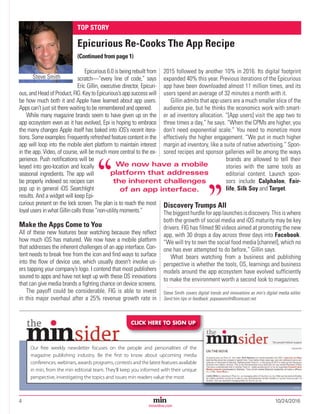 4	10/24/2016Magazine Media’s Most Trusted Source Since 1947
minonline.com
Epicurious 6.0 is being rebuilt from
scratch—“every line of code,” says
Eric Gillin, executive director, Epicuri-
ous, andHeadofProduct,FIG.KeytoEpicurious’sappsuccesswill
be how much both it and Apple have learned about app users.
Apps can’t just sit there waiting to be remembered and opened.
While many magazine brands seem to have given up on the
app ecosystem even as it has evolved, Epi is hoping to embrace
the many changes Apple itself has baked into iOS’s recent itera-
tions. Some examples: Frequently refreshed feature content in the
app will loop into the mobile alert platform to maintain interest
in the app. Video, of course, will be much more central to the ex-
perience. Push notifications will be
keyed into geo-location and locally
seasonal ingredients. The app will
be properly indexed so recipes can
pop up in general iOS Searchlight
results. And a widget will keep Epi-
curious present on the lock screen. The plan is to reach the most
loyal users in what Gillin calls those “non-utility moments.”
Make the Apps Come to You
All of these new features bear watching because they reflect
how much iOS has matured. We now have a mobile platform
that addresses the inherent challenges of an app interface. Con-
tent needs to break free from the icon and find ways to surface
into the flow of device use, which usually doesn't involve us-
ers tapping your company’s logo. I contend that most publishers
soured to apps and have not kept up with these OS innovations
that can give media brands a fighting chance on device screens.
The payoff could be considerable. FIG is able to invest
in this major overhaul after a 25% revenue growth rate in
2015 followed by another 10% in 2016. Its digital footprint
expanded 40% this year. Previous iterations of the Epicurious
app have been downloaded almost 11 million times, and its
users spend an average of 32 minutes a month with it.
Gillin admits that app users are a much smaller slice of the
audience pie, but he thinks the economics work with smart-
er ad inventory allocation. “[App users] visit the app two to
three times a day,” he says. “When the CPMs are higher, you
don’t need exponential scale.” You need to monetize more
effectively the higher engagement. “We put in much higher
margin ad inventory, like a suite of native advertising.” Spon-
sored recipes and sponsor galleries will be among the ways
brands are allowed to tell their
stories with the same tools as
editorial content. Launch spon-
sors include Calphalon, Fair-
life, Silk Soy and Target.
Discovery Trumps All
The biggest hurdle for app launches is discovery. This is where
both the growth of social media and iOS maturity may be key
drivers. FIG has filmed 90 videos aimed at promoting the new
app, with 30 drops a day across three days into Facebook.
“We will try to own the social food media [channel], which no
one has ever attempted to do before,” Gillin says.
What bears watching from a business and publishing
perspective is whether the tools, OS, learnings and business
models around the app ecosystem have evolved sufficiently
to make the environment worth a second look to magazines.
Steve Smith covers digital trends and innovations as min's digital media editor.
Send him tips or feedback: popeyesmith@comcast.net
28808
CLICK HERE TO SIGN UP
Our free weekly newsletter focuses on the people and personalities of the
magazine publishing industry. Be the ﬁrst to know about upcoming media
conferences, webinars, awards programs, contests and the latest features available
in min, from the min editorial team. They'll keep you informed with their unique
perspective, investigating the topics and issues min readers value the most.
28808
28808 min Minsider Strip Ad.indd 1 9/21/16 2:42 PM
TOP STORY
Epicurious Re-Cooks The App Recipe
(Continued from page 1)
Steve Smith
We now have a mobile
platform that addresses
the inherent challenges
of an app interface.
"
"
 