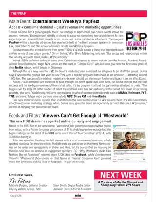 10/24/2016	7Magazine Media’s Most Trusted Source Since 1947
minonline.com
Main Event: Entertainment Weekly's PopFest
Access + consumer demand = great revenue and marketing opportunities
Thanks to Comic Con's growing reach, there's no shortage of experiential pop culture events around the
country. However, Entertainment Weekly is looking to carve out something new and different for fans
eager to get up close with their favorite actors, musicians, authors and other influencers. The inaugural
PopFest will be a two-day, all-access fan experience held at The Reef, an event space in in downtown
L.A., on October 29 and 30. General admission tickets are $49 for a day pass.
So what makes this event different from others? "Only EW could curate a lineup that represents such
a wide variety of pop culture genres," Christy Belina, VP of Brand Marketing, tells min. "Our access and relationships within
the industry, and with talent, make EW the authority."
Indeed, EW is definitely calling in some chits. Celebrities expected to attend include Jennifer Aniston, Academy Award-
winner Eddie Redmayne, singer Nick Jonas and the stars of "Gilmore Girls," who will also give fans the first sneak peek of
their Netflix reboot, which debuts in December.
Although this is a new event for EW, the brand's marketing team exercised due diligence to get it off the ground. Belina
says EW tested the concept last year in New York with a one-day program that served as an incubator— attracting around
1,000 fans. The success of the trial run made it a no-brainer to build out the festival further and launch it on the West Coast.
Around 7,500 attendees are expected to pass through the event space over both days, but Belina implies that the real
success isn't the six-figure revenue pull from ticket sales; it's the program itself and the partnerships it helped to create. "The
biggest win for PopFest is the caliber of talent the editorial team has secured along with coveted first looks at upcoming
projects," she says. "Additionally, we have seen success in sales of sponsorships to brands such as M&Ms, Heineken, FYE,
TNT, and more." Major media partners also include NBC, Sirius XM and iHeartRadio.
One more thing to keep in mind is that, in addition to the event contributing to EW's balance sheet, it's also a potentially
effective consumer marketing strategy, which, Belina says, gives the brand an opportunity to "reach the core EW consumer,"
as well as bringing non-consumers on board.
Feeds and Filters: Viewers Can't Get Enough of 'Westworld'
The new HBO drama has sparked online curiosity and engagement
Based on the 1973 film of the same name, "Westworld" has garnered almost universal praise
from critics, with a Rotten Tomatoes critics score of 91%. And the premiere episode had the
highest ratings for the debut of an HBO series since that of "True Detective" in 2014, with
3.3 million tuning in.
After two episodes, the show has left viewers with a lot of unanswered questions, which
sparked countless fan theories online. Media brands are picking up on that trend. News sto-
ries on the series are seeing plenty of shares and likes, but the brands that are focusing on
theories have seen an increase in engagement numbers. GQ's "Why Westworld Looks Like
Nothing Else on Television" received more 1,200 likes on Facebook, while Entertainment
Weekly's "Westworld Showrunners on that 'Game of Thrones' Crossover Idea" garnered
more than 50 shares and 350 likes on Facebook—in just 30 minutes.
THE WRAP
A Preview of Martha Stewart and
Snoop Dog's New VH1 Series
NEXT WEEKUntil next week,
The Editors
Michele Shapiro, Editorial Director
Caysey Welton, Group Editor
Steve Smith, Digital Media Editor
Jameson Doris, Editorial Assistant
 