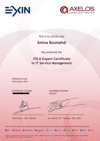 This is to certify that
Amina Boumahdi
Has achieved the
ITIL® Expert Certificate
in IT Service Management
Effective from
9 December 2016
Certificate number Candidate Number
5526210.20609958 5526210
Abid Ismail, CEO, AXELOS drs. Bernd W.E. Taselaar, CEO, EXIN
This certificate remains the property of the issuing Examination Institute and shall be returned immediately upon request.
AXELOS, the AXELOS logo, the AXELOS swirl logo, ITIL, PRINCE2, PRINCE2 AGILE, MSP, M_o_R, P3M3, P3O, MoP and MoV are registered trade marks of AXELOS
Limited. RESILIA is a trade mark of AXELOS Limited.
 
