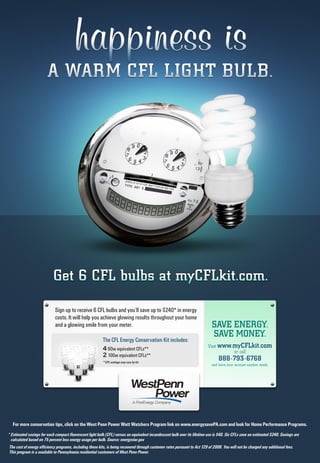 Sign up to receive 6 CFL bulbs and you’ll save up to $240* in energy
costs. It will help you achieve glowing results throughout your home
and a glowing smile from your meter. SAVE ENERGY.
SAVE MONEY.
Visit www.myCFLkit.com
or call
888-793-6768
and have your account number ready.
The CFL Energy Conservation Kit includes:
4 60w equivalent CFLs**
2 100w equivalent CFLs**
**CFL wattage may vary by kit.
For more conservation tips, click on the West Penn Power Watt Watchers Program link on www.energysavePA.com and look for Home Performance Programs.
* Estimated savings for each compact fluorescent light bulb (CFL) versus an equivalent incandescent bulb over its lifetime use is $40. Six CFLs save an estimated $240. Savings are
calculated based on 75 percent less energy usage per bulb. Source: energystar.gov
The cost of energy efficiency programs, including these kits, is being recovered through customer rates pursuant to Act 129 of 2008. You will not be charged any additional fees.
This program is a available to Pennsylvania residential customers of West Penn Power.
 