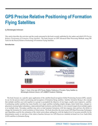 4	 SPACE TIMES • September/October 2016
This article describes the activities and the results presented in the book recently published by the author and titled GPS Precise
Relative Positioning of Formation Flying Satellites. The book focuses on GPS Advanced Data Processing Methods using SW
Tools for the Precise Relative Positioning of Formation Flying Satellites.
Introduction
GPS Precise Relative Positioning of Formation
Flying Satellites
by Michelangelo Ambrosini
Figure 1: Cover of the book GPS Precise Relative Positioning of Formation Flying Satellites by
Michelangelo Ambrosini (Source: LAP LAMBERT Academic Publishing)
The book focuses on a specific space application of the satellite-based navigation Global Positioning System (GPS), namely
its use for the precise relative positioning and navigation of formation flying satellites. Satellite formation flying is the concept
that multiple satellites can work together in a group to accomplish the objective of one larger, usually more expensive, satellite.
Coordinating smaller satellites has many benefits over single satellites including simpler designs, faster build times, cheaper re-
placement creating higher redundancy, unprecedented high resolution, and the ability to view research targets from multiple angles
or at multiple times. Nowadays satellites may arrive at and maintain formations with fast response time and have the ability to
change the formation for varied resolution of observations. The book describes the most recent GPS Data Processing Techniques
and Algorithms used for the estimation of the initial carrier phase ambiguities with the highest level of accuracy possible for the
determination nearly in real-time of the relative baseline between two GPS Receivers installed on-board two Low Earth Orbit
(LEO) satellites in formation flying.
 