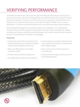 VERIFYING PERFORMANCE
UL’s Performance Verification services and its associated Certification Mark allows manufacturers to
demonstrate that their cable and/or cabling products are certified for safety and comply with industry
performance standards. Products such as fiber optic connectors, patchcords, and LAN cables can be
tested to common published specifications such as Telcordia, ANSI/TIA, NEMA, EN, IEC or custom
specifications. UL will test the submitted product and issue a letter report upon project completion.
With 4K display technology becoming widely accepted in the marketplace, UL has developed its
first performance verification program for high speed 4K cable (10.2 Gbps & 18 Gbps) that integrate
comprehensive follow-up and market surveillance program with a view to ensure the cable can deliver
the transmission performance indicated on its packaging.
Key Benefits
•	Includes Online Certifications Directory listing –
referenced by distributors, LAN system designers,
installers and the regulatory community
•	Offers clear differentiation in the highly
competitive market
•	Provides technical expertise and guidance
•	Gains global Mark acceptance and recognition
•	Ensures compliance and reduce liability and risk
in the supply chain through UL’s Comprehensive
Mark Integrity Program
•	Builds customer trust and brand equity in a
sustainable way
•	Protects products through our well-proven Anti-
Counterfeiting Program
 