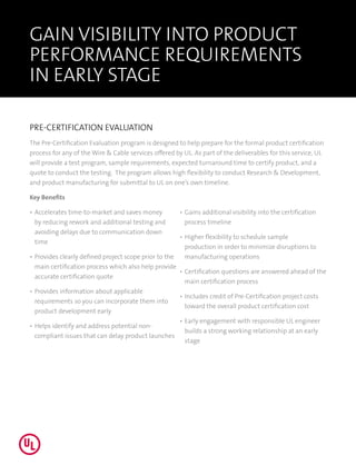 PRE-CERTIFICATION EVALUATION
The Pre-Certification Evaluation program is designed to help prepare for the formal product certification
process for any of the Wire & Cable services offered by UL. As part of the deliverables for this service, UL
will provide a test program, sample requirements, expected turnaround time to certify product, and a
quote to conduct the testing. The program allows high flexibility to conduct Research & Development,
and product manufacturing for submittal to UL on one’s own timeline.
Key Benefits
•	Accelerates time-to-market and saves money
by reducing rework and additional testing and
avoiding delays due to communication down
time
•	Provides clearly defined project scope prior to the
main certification process which also help provide
accurate certification quote
•	Provides information about applicable
requirements so you can incorporate them into
product development early
•	Helps identify and address potential non-
compliant issues that can delay product launches
•	Gains additional visibility into the certification
process timeline
•	Higher flexibility to schedule sample
production in order to minimize disruptions to
manufacturing operations
•	Certification questions are answered ahead of the
main certification process
•	Includes credit of Pre-Certification project costs
toward the overall product certification cost
•	Early engagement with responsible UL engineer
builds a strong working relationship at an early
stage
GAIN VISIBILITY INTO PRODUCT
PERFORMANCE REQUIREMENTS
IN EARLY STAGE
 