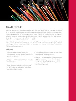 RESEARCH TESTING
Research Testing helps clients build compliance into their products from the start by involving
UL in the pre-production development phase, enabling a decreased product-to-market cycle.
Targeted testing based on investigation needs helps identify the compatibility of insulation/
jacketing materials before cables go into production. Certain research test data may also be
eligible for a subsequent UL Certification project.
Research testing is applicable to copper and optical-fiber products and comprised of any test
from the portfolio of UL’s Wire and Cable standards, as well as tests from various national and
international requirements.
Key Benefits
•	Discovers material weaknesses and
advantages at an early stage in the product
development process
•	Performs only those tests that are critical to
client’s research
•	Understands UL testing requirements at
an early stage for adaptation to product
development accordingly
•	Acquires knowledge that may be vital to the
development of new products
•	Obtains a UL Letter Report upon completion
of Research Testing, which contains data
which may be applied later during the UL
Certification process
safety
 