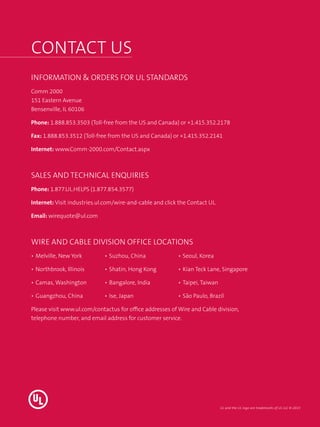 Contact US
INFORMATION & ORDERS FOR UL STANDARDS
Comm 2000
151 Eastern Avenue
Bensenville, IL 60106
Phone: 1.888.853.3503 (Toll-free from the US and Canada) or +1.415.352.2178
Fax: 1.888.853.3512 (Toll-free from the US and Canada) or +1.415.352.2141
Internet: www.Comm-2000.com/Contact.aspx
SALES AND TECHNICAL ENQUIRIES
Phone: 1.877.UL.HELPS (1.877.854.3577)
Internet: Visit industries.ul.com/wire-and-cable and click the Contact UL.
Email: wirequote@ul.com
Wire and Cable Division Office Locations
•	Melville, New York
•	Northbrook, Illinois
•	Camas, Washington
•	Guangzhou, China
•	Suzhou, China
•	Shatin, Hong Kong
•	Bangalore, India
•	Ise, Japan
•	Seoul, Korea
•	Kian Teck Lane, Singapore
•	Taipei, Taiwan
•	São Paulo, Brazil
Please visit www.ul.com/contactus for office addresses of Wire and Cable division,
telephone number, and email address for customer service.
UL and the UL logo are trademarks of UL LLC © 2015
 