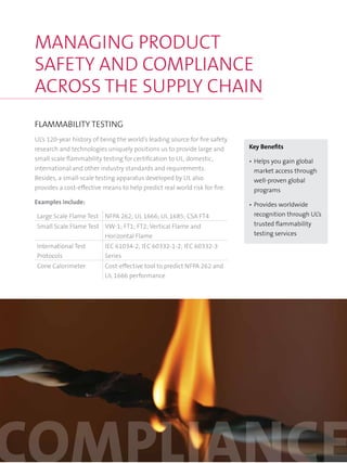 FLAMMABILITY TESTING
UL’s 120-year history of being the world’s leading source for fire safety
research and technologies uniquely positions us to provide large and
small scale flammability testing for certification to UL, domestic,
international and other industry standards and requirements.
Besides, a small-scale testing apparatus developed by UL also
provides a cost-effective means to help predict real world risk for fire.
Examples include:
Large Scale Flame Test NFPA 262; UL 1666; UL 1685; CSA FT4
Small Scale Flame Test VW-1; FT1; FT2; Vertical Flame and
Horizontal Flame
International Test
Protocols
IEC 61034-2; IEC 60332-1-2; IEC 60332-3
Series
Cone Calorimeter Cost-effective tool to predict NFPA 262 and
UL 1666 performance
MANAGING PRODUCT
SAFETY AND COMPLIANCE
ACROSS THE SUPPLY CHAIN
Key Benefits
•	Helps you gain global
market access through
well-proven global
programs
•	Provides worldwide
recognition through UL’s
trusted flammability
testing services
 