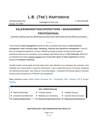 L.B. (TRE’) HARTGROVE
3203 Blackcastle Drive
Houston, TX 77068
TLBHIII@OUTLOOK.COM
C. (832) 620-3089
SALES/MARKETING/OPERATIONS / MANAGEMENT
PROFESSIONAL
~Specialist in Building Long-Term Relationships and Improvement Opportunities that Drive Efficiency and Quality ~
  
I have extensive retail management experience with a successful track record in multi-functional
management roles including sales, marketing, financial and operations management . I have 20
years of management experience in Fortune 100/500 technology companies as well as several years of
experience owning my own companies. I have managed organizations with up to 150 employees. Most all of
my experience have been customer engaging roles including 30+ years of retail experience including
grocery and computer industries.
Consider myself a strong leader and team player with a keen attention to our employees and customers. Goal
orientated and a strong belief in reward for performance. I have a great track record of recruiting, developing
and retaining strong people. Also having an Accounting Degree, I understand the financial aspect of business
and have years of experience in Profit and Loss management.
Retail companies include: Radio Shack Business Div., CompuAdd, Dell, Compaq, HP & Kroger
Grocery.
METHODOLOGY AND DEMONSTRATED RESULTS
- Page 1 of 4 -
  
KEY COMPETENCIES
 Multi-Functional Mgt.  Financial Acumen  Strategic Planning
 Consistent Goal Attainment  Marketing and Advertising  Customer Service Focused
 Customer Relationships  Start-ups & Stand Alone Units  Organizational Development
 