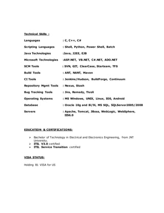 Technical Skills :
Languages : C, C++, C#
Scripting Languages : Shell, Python, Power Shell, Batch
Java Technologies :Java, J2EE, EJB
Microsoft Technologies :ASP.NET, VB.NET, C#.NET, ADO.NET
SCM Tools : SVN, GIT, ClearCase, Starteam, TFS
Build Tools : ANT, NANT, Maven
CI Tools : Jenkins/Hudson, BuildForge, Continuum
Repository Mgmt Tools : Nexus, Stash
Bug Tracking Tools : Jira, Remedy, Tivoli
Operating Systems : MS Windows, UNIX, Linux, IOS, Android
Database : Oracle 10g and 8i/9i, MS SQL, SQLServer2005/2008
Servers : Apache, Tomcat, JBoss, WebLogic, WebSphere,
IIS6.0
EDUCATION & CERTIFICATIONS:
 Bachelor of Technology in Electrical and Electronics Engineering, from JNT
University.
 ITIL V3.0 certified
 ITIL Service Transition certified
VISA STATUS:
Holding B1 VISA for US
 