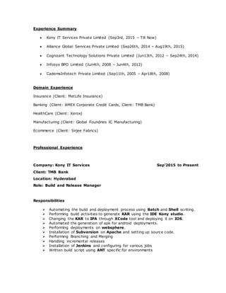 Experience Summary
 Kony IT Services Private Limited (Sep3rd, 2015 – Till Now)
 Alliance Global Services Private Limited (Sep26th, 2014 – Aug19th, 2015)
 Cognizant Technology Solutions Private Limited (Jun13th, 2012 – Sep24th, 2014)
 Infosys BPO Limited (Jun4th, 2008 – Jun4th, 2012)
 CademsInfotech Private Limited (Sep11th, 2005 – Apr18th, 2008)
Domain Experience
Insurance (Client: MetLife Insurance)
Banking (Client: AMEX Corporate Credit Cards, Client: TMB Bank)
HealthCare (Client: Xerox)
Manufacturing (Client: Global Foundries IC Manufacturing)
Ecommerce (Client: Sirjee Fabrics)
Professional Experience
Company: Kony IT Services Sep’2015 to Present
Client: TMB Bank
Location: Hyderabad
Role: Build and Release Manager
Responsibilities
 Automating the build and deployment process using Batch and Shell scriting.
 Performing build activities to generate KAR using the IDE Kony studio.
 Changing the KAR to IPA through XCode tool and deploying it on IOS.
 Automated the generation of apk for android deployments.
 Performing deployments on websphere.
 Installation of Subversion on Apache and setting up source code.
 Performing Branching and Merging
 Handling incremental releases
 Installation of Jenkins and configuring for various jobs
 Written build script using ANT specific for environments
 