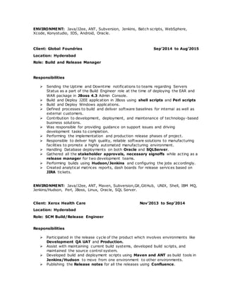 ENVIRONMENT: Java/J2ee, ANT, Subversion, Jenkins, Batch scripts, WebSphere,
Xcode, Konystudio, IOS, Android, Oracle.
Client: Global Foundries Sep’2014 to Aug’2015
Location: Hyderabad
Role: Build and Release Manager
Responsibilities
 Sending the Uptime and Downtime notifications to teams regarding Servers
Status as a part of the Build Engineer role at the time of deploying the EAR and
WAR package in JBoss 4.3 Admin Console.
 Build and Deploy J2EE application in JBoss using shell scripts and Perl scripts
 Build and Deploy Windows applications.
 Defined processes to build and deliver software baselines for internal as well as
external customers.
 Contribution to development, deployment, and maintenance of technology-based
business solutions.
 Was responsible for providing guidance on support issues and driving
development tasks to completion.
 Performing the implementation and production release phases of project.
 Responsible to deliver high quality, reliable software solutions to manufacturing
facilities to promote a highly automated manufacturing environment.
 Handling Database deployments on both Oracle and SQLServer.
 Gathered all the stakeholder approvals, necessary signoffs while acting as a
release manager for two development teams.
 Performing builds using Hudson/Jenkins and configuring the jobs accordingly.
 Created analytical matrices reports, dash boards for release services based on
JIRA tickets.
ENVIRONMENT: Java/J2ee, ANT, Maven, Subversion,Git,GitHub, UNIX, Shell, IBM MQ,
Jenkins/Hudson, Perl, JBoss, Linux, Oracle, SQL Server.
Client: Xerox Health Care Nov’2013 to Sep’2014
Location: Hyderabad
Role: SCM Build/Release Engineer
Responsibilities
 Participated in the release cycle of the product which involves environments like
Development QA UAT and Production.
 Assist with maintaining current build systems, developed build scripts, and
maintained the source control system.
 Developed build and deployment scripts using Maven and ANT as build tools in
Jenkins/Hudson to move from one environment to other environments.
 Publishing the Release notes for all the releases using Confluence.
 