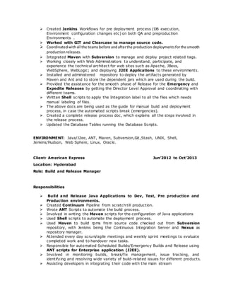  Created Jenkins Workflows for pre deployment process (DB execution,
Environment configuration changes etc) on both QA and preproduction
Environments .
 Worked with GIT and Clearcase to manage source code.
 Coordinatedwithall the teamsbefore andafterthe production deploymentsforthe smooth
productionreleases.
 Integrated Maven with Subversion to manage and deploy project related tags.
 Working closely with Web Administrators to understand, participate, and
experience the technical architect for web sites such as Apache, JBoss,
WebSphere, WebLogic; and deploying J2EE Applications to these environments.
 Installed and administered repository to deploy the artifacts generated by
Maven and Ant and to store the dependent jars which are used during the build.
 Provided the assistance for the smooth phase of Release for the Emergency and
Expedite Releases by getting the Director Level Approval and coordinating with
different teams.
 Written Shell scripts to apply the Integration label to all the files which needs
manual labeling of files.
 The above docs are being used as the guide for manual build and deployment
process, in case the automated scripts break (emergencies).
 Created a complete release process doc, which explains all the steps involved in
the release process.
 Updated the Database Tables running the Database Scripts.
ENVIRONMENT: Java/J2ee, ANT, Maven, Subversion,Git,Stash, UNIX, Shell,
Jenkins/Hudson, Web Sphere, Linux, Oracle.
Client: American Express Jun’2012 to Oct’2013
Location: Hyderabad
Role: Build and Release Manager
Responsibilities
 Build and Release Java Applications to Dev, Test, Pre production and
Production environments.
 Created Continuum Pipeline from scratch till production.
 Wrote ANT Scripts to automate the build process.
 Involved in writing the Maven scripts for the configuration of Java applications
 Used Shell scripts to automate the deployment process.
 Used Maven to build rpms from source code checked out from Subversion
repository, with Jenkins being the Continuous Integration Server and Nexus as
repository manager.
 Attended every day scrum/agile meetings and weekly sprint meetings to evaluate
completed work and to handover new tasks.
 Responsible for automated Scheduled Builds/Emergency Builds and Release using
ANT scripts for Enterprise application (J2EE).
 Involved in monitoring builds, break/fix management, issue tracking, and
identifying and resolving wide variety of build-related issues for different products.
 Assisting developers in integrating their code with the main stream
 