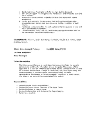  Conducted Smoke Testing to verify for the right build is deployed.
 24/7 on call support for emergency site maintenance and immediate build and
install requests.
 Worked with the automated scripts for the Build and Deployment of the
applications.
 Monitor and administer the automated build and continuous integration
process to ensure correct build execution, and facilitate resolution of build
failures.
 Maintained configuration files for each application for the purpose of build and
install on different environments.
 Created the build instructions docs and install (deploy) instructions docs for
each application for different environments.
ENVIRONMENT: Windows, NANT, Build Forge, Star team, TFS, IIS 6.0, Jenkins, Batch
Scripting, Remedy.
Client: Sirjee Account Package Sep’2005 to April’2008
Location: Bangalore
Role: Developer
Project Description:
The Sirjee Account Package is a web-based package, which helps the users to
communicate and transfer information around the globe. The purpose of this
application is to allow an authentic user to make desired updates in main site and
for its further enhancement. It helps in credit collections, invoice processing and
faster processing of Purchase Orders, financial processing since the
management's involvement is completely flexible. Generation of balance sheet,
trial balances are some of the core activity of this project.
Responsibilities:
 Involved in The Analysis of the Project.
 Involved in Screen design, Designing of Database Tables
 Involved in Coding in Master Forms.
 Involved in Generating and Designing the Crystal Reports.
 Performance Analysis
 
