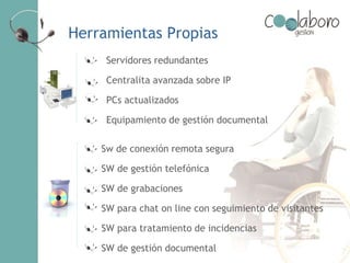 Herramientas Propias
Servidores redundantes
Centralita avanzada sobre IP
PCs actualizados
Equipamiento de gestión documental
Sw de conexión remota segura
SW de gestión telefónica
SW de grabaciones
SW para chat on line con seguimiento de visitantes
SW para tratamiento de incidencias
SW de gestión documental
 