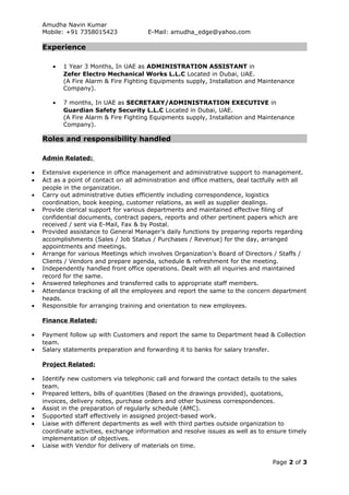 Amudha Navin Kumar
Mobile: +91 7358015423 E-Mail: amudha_edge@yahoo.com
Experience
• 1 Year 3 Months, In UAE as ADMINISTRATION ASSISTANT in
Zefer Electro Mechanical Works L.L.C Located in Dubai, UAE.
(A Fire Alarm & Fire Fighting Equipments supply, Installation and Maintenance
Company).
• 7 months, In UAE as SECRETARY/ADMINISTRATION EXECUTIVE in
Guardian Safety Security L.L.C Located in Dubai, UAE.
(A Fire Alarm & Fire Fighting Equipments supply, Installation and Maintenance
Company).
Roles and responsibility handled
Admin Related:
• Extensive experience in office management and administrative support to management.
• Act as a point of contact on all administration and office matters, deal tactfully with all
people in the organization.
• Carry out administrative duties efficiently including correspondence, logistics
coordination, book keeping, customer relations, as well as supplier dealings.
• Provide clerical support for various departments and maintained effective filing of
confidential documents, contract papers, reports and other pertinent papers which are
received / sent via E-Mail, Fax & by Postal.
• Provided assistance to General Manager’s daily functions by preparing reports regarding
accomplishments (Sales / Job Status / Purchases / Revenue) for the day, arranged
appointments and meetings.
• Arrange for various Meetings which involves Organization’s Board of Directors / Staffs /
Clients / Vendors and prepare agenda, schedule & refreshment for the meeting.
• Independently handled front office operations. Dealt with all inquiries and maintained
record for the same.
• Answered telephones and transferred calls to appropriate staff members.
• Attendance tracking of all the employees and report the same to the concern department
heads.
• Responsible for arranging training and orientation to new employees.
Finance Related:
• Payment follow up with Customers and report the same to Department head & Collection
team.
• Salary statements preparation and forwarding it to banks for salary transfer.
Project Related:
• Identify new customers via telephonic call and forward the contact details to the sales
team.
• Prepared letters, bills of quantities (Based on the drawings provided), quotations,
invoices, delivery notes, purchase orders and other business correspondences.
• Assist in the preparation of regularly schedule (AMC).
• Supported staff effectively in assigned project-based work.
• Liaise with different departments as well with third parties outside organization to
coordinate activities, exchange information and resolve issues as well as to ensure timely
implementation of objectives.
• Liaise with Vendor for delivery of materials on time.
Page 2 of 3
 