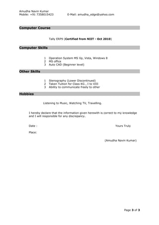 Amudha Navin Kumar
Mobile: +91 7358015423 E-Mail: amudha_edge@yahoo.com
Computer Course
Tally ERP9 (Certified from NIIT - Oct 2010)
Computer Skills
1 Operation System MS Xp, Vista, Windows 8
2 MS office
3 Auto CAD (Beginner level)
Other Skills
1 Stenography (Lower Discontinued)
2 Taken Tuition for Class KG , I to VIII
3 Ability to communicate freely to other
Hobbies
Listening to Music, Watching TV, Travelling.
I hereby declare that the information given herewith is correct to my knowledge
and I will responsible for any discrepancy.
Date : Yours Truly
Place:
(Amudha Navin Kumar)
Page 3 of 3
 