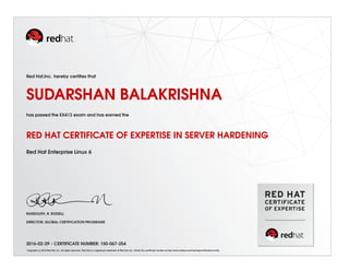 Red Hat,Inc. hereby certiﬁes that
SUDARSHAN BALAKRISHNA
has passed the EX413 exam and has earned the
RED HAT CERTIFICATE OF EXPERTISE IN SERVER HARDENING
Red Hat Enterprise Linux 6
RANDOLPH. R. RUSSELL
DIRECTOR, GLOBAL CERTIFICATION PROGRAMS
2016-02-29 - CERTIFICATE NUMBER: 150-067-254
Copyright (c) 2010 Red Hat, Inc. All rights reserved. Red Hat is a registered trademark of Red Hat, Inc. Verify this certiﬁcate number at http://www.redhat.com/training/certiﬁcation/verify
 