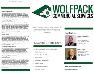 Wolfpack commercial services is a diverse company of like-
minded individuals with varied backgrounds coming
together to showcase their strengths and work towards a
common goal.
LEADERS OF THE PACK
Our Services include but are not limited to :
• Day-to-Day Upkeep
• Facilities Work Control
• Repair Needs
• Preventative Maintenance
• Quality Control
• Commercial Purchasing
• Contractor Liaison
Contact us
KOLBY HALLMARK
Owner
1401 S Marion Ave
Tulsa, OK 74112-0000
(918) 982-1504
CASEY ZENG
Operations Manager
13240 E 29th Pl
Tulsa, OK 74134-0000
(918) 770-1073
www.wolfpacktulsa.com
info@wolfpacktulsa.com
Day-to-Day Upkeep
Maintenance coordinators handle or oversee day-to-day
maintenance at the companies that employ them. For example,
they typically handle changing light bulbs and air filters, ensure
that lawn care and landscaping needs are met, make certain that
tools are properly cleaned and stored and be sure that spills and
other mishaps are cleaned up properly.
Facilities Work Control
This area is the principal contact and liaison between Facilities
and campus customers who request everything from emergency
repairs to minor maintenance. Work Control receives all trouble
calls and dispatches Facilities personnel to remedy any problems
reported. To request services or obtain information, submit a
work request by contacting us by phone or email. Work orders
are then created and transferred to the appropriate work group
for action. Direct all work status or billing questions to work
control.
Repair Needs
Maintenance coordinators are generally responsible for handling
facility and equipment repairs as problems arise. They do
periodic inspections to determine what repairs are needed, and
they serve as a point of contact for other employees when they
need to report problems. Maintenance coordinators may perform
some repairs themselves, delegate repair work to other
employees or, when outside help is needed, find service
providers to handle the work.
Preventative Maintenance
Maintenance coordinators are not just responsible for taking care
of problems after they occur. They are also responsible for
handling preventive maintenance. For example, they may
schedule seasonal service for company heating, venting and
cooling, or HVAC, systems, book periodic flooring maintenance
services and ensure that company-owned vehicles receive
regular oil changes and tire rotations.
Quality Control
Maintenance coordinators go beyond just identifying necessary
tasks and scheduling work to be done. They are also responsible
for ensuring that the work is performed to an appropriate quality
level and that it complies with company policies, applicable
industry standards and legal requirements. They typically have
the final say on whether work performed by other employees or
outside vendors is approved. Of course, their own work always
must be top-notch.
Description of Services
 