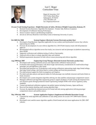 Lee C. Boger
Curriculum Vitae
Boger & Associates, LLC
5414 Yellow Birch Way
Indianapolis, IN 46254
(765) 398-0492 cell
lee.c.boger@comcast.net
14 years Crash Sensing Experience - Delphi Electronics & Safety, Division of Delphi Corporation, Kokomo, IN
 Restraint System Electronics Algorithm Development – Frontal, Side, Rollover (4 patents)
 Development of Calibration Sensing Performance
 Sensor Location Analysis and Mounting Guidelines
 Served on Advisory Board for Crash Safety Center at Kettering University (5 years)
Oct 2005-Oct 2008 Systems Engineer (Restraint Systems Electronics product line)
 Developed a Head Restraint Algorithm (applicable for rear crashes) and benchmarked it across four vehicles
representing two OEMs
 Oversaw the development of a new rollover algorithm for a 2010 North America truck with full production
approval
 Benchmarked rollover algorithm across four trucks, two crossover and one passenger car platform representing
three OEMS
 Supported verification and validation testing of rollover functionality
 Analyzed rollover data to evaluate algorithm ideas and methods
 Defined requirements document for both rollover sensor processing and rollover algorithm
Aug 1998-Sept 2005 Engineering Group Manager (Restraint Systems Electronics product line)
 Developed crash sensing calibration process and improved the calibration release process
 Evaluated crash sensing performance with abuse/rough road immunity considerations for small/midsize/large
passenger cars and light/heavy duty trucks
 Developed and launched over 30 production crash sensing calibrations representing single stage frontal airbags,
dual stage frontal airbags, side thorax/head or curtain airbags and front/rear pretensioners
 Provided technical support for field investigations and litigation
 Provided crash data analysis and special studies for both passenger cars (unibody structure) and trucks (body on
frame structure)
 Developed a new system integration algorithm utilizing raw data satellites and passenger compartment sensors
 Managed calibration and algorithm engineering group to support all phases of crash sensing development from
new business quotes through production launch representing multiple OEMs with various regulatory safety
standards
 Trained and deployed calibration engineers into global regions including Germany, Japan and Korea
 Received four patents detailing crash sensing algorithm logic
 Oversaw the algorithm development process for frontal and side sensing applications utilizing passenger
compartment sensors and satellite sensors
May 1994-July 1998 Systems Application Engineer (Supplemental Inflatable Restraints Group)
 Launched the initial algorithm and calibration of side airbag sensors for several 1997-2000 North America
vehicles
 Developed a new satellite sensor algorithm capable of both frontal and side sensor applications for 2001-2007
vehicles.
 