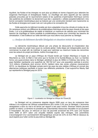 6
équilibré, les fluides et les énergies ne sont plus qu’utilisés en terme d’appoint pour atteindre les
exigences thermiques et énergétiques fixées. Le chauffage est alors apporté par les calories
gratuites procurées par le rayonnement solaire et les systèmes d’optimisation thermique comme
des systèmes de ventilation ne deviennent que des « assistants » utilisés exceptionnellement. Une
bonne conception bioclimatique peut se traduire par une construction tendant vers l’autonomie où
les fluides et énergies sont quasi nuls voir nuls grâce à la conception [4].
Cette approche du bâtiment durable est donc adaptable à tous les climats et modes de vie.
On remarque surtout une différence de problématique thermique entre les pays chauds et les pays
froids. L’un a la problématique de capter et distribuer un maximum de calories pour minimiser les
besoins de chauffage et l’autre possède la problématique inverse pour minimiser les besoins de
climatisation. C’est d’ailleurs sur cette dernière que nous allons nous pencher au Sénégal.
1.2. Analyse	du	bâtiment	durable	Sénégalais	et	situation	initiale	du	projet	
La démarche bioclimatique débute par une phase de découverte et d’exploration des
données locales du projet mais aussi du contexte global. Cette étape est indispensable avant de
commencer le projet afin de maîtriser le sujet pour optimiser au maximum toutes les rencontres
avec les acteurs du projet (architecte, maître d’ouvrage etc.).
Le Sénégal est un pays d’Afrique de l’Ouest bordé par l’océan Atlantique à l’ouest, la
Mauritanie au nord, le Mali à l’est ainsi que la Guinée et la Guinée-Bissau au Sud. La Gambie
forme une quasi-enclave dans le Sénégal, pénétrant à plus de 300km à l’intérieur des terres. Ce
pays Sahélien représente une superficie de 196 722 km2
pour une population estimée à environ
14,3 millions d’habitants dont environ 40,3% habitent dans des zones urbaines (recensement
2013). La république du Sénégal compte parmi les pays les plus stables d’Afrique et connait des
alternances politiques pacifistes à travers ces différents présidents. C’est aujourd’hui Macky Sall
qui représente le Sénégal jusqu’en 2019.
Figure 2 : Localisation du Sénégal en Afrique de l’Ouest [5]
Le Sénégal voit sa croissance stagnée depuis 2006 avec un taux de croissance bien
inférieur à la moyenne de l’Afrique subsaharienne (6% contre 3,3% pour le Sénégal). L’économie
sénégalaise a donc du mal à se lancer par rapport à ses pays voisins. Diverses raisons peuvent
justifier ce retard. Le territoire ne possède pas d’abondantes ressources naturelles ce qui poussent
à l’importation. De plus, on retrouve un taux de pauvreté avoisinant les 47% avec une hausse
entre 2006 et 2011 selon une enquête réalisée auprès des ménages. Ces paramètres
s’accompagnent d’un accroissement démographique annuel de 2,5% et d’un PIB en dessous du
seuil espéré pour lutter contre la pauvreté au Sénégal [6].
 