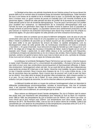 7
Le Sénégal arrive dans une période importante de son histoire puisqu’il se trouve devant de
grands défis tout en rentrant dans la troisième phase de transition démographique. Cette transition
est due à une baisse de la natalité et de la mortalité dans le pays. La pyramide des âges amène
donc à évoluer avec un grand nombre de jeunes et d’adultes pour une minorité d’enfants et de
personnes âgées. L’objectif de cette période est alors de profiter de la jeunesse de sa population.
Cette période porte le nom de dividende démographique. Tous les pays n’arrivent pas à en profiter
pour accélérer leur croissance. Le ralentissement de la croissance démographique ainsi que
l’arrivée de toute une génération dans l’âge de travailler inverse la balance avec la population à
charge (enfants et personnes âgées). La population devient donc extrêmement productive car elle
peut assurer un maximum de production économique sans devoir trop investir pour les enfants ou
personnes âgées. On peut alors espérer de cette période une forte croissance économique [7].
C’est donc dans ce contexte que se place le bâtiment sénégalais, avec de plus en plus de
construction ainsi que de main d’œuvre et une population qui a tendance à migrer vers les villes.
Mais il réside le problème de pauvreté qui se traduit souvent par des problèmes de logement. Il
faut alors veiller à ne pas reproduire les erreurs de Dakar, la capitale sénégalaise. Lors du
développement urbain de cette grande ville, de nombreuses cimenteries ont incité à construire
« tout béton ». En guise d’exemple, nous retrouvons le siège de Sonatel qui a été inauguré en Juin
2015. Ce siège est à l’image des nouveaux immeubles de Dakar, toute la façade est en verre et
exposée vers l’Ouest. L’après-midi, le soleil reflète dessus et les surchauffes sont fréquentes.
L’architecture d’origine est abandonnée au fur et à mesure des années. Dans d’autres villages par
exemple, certains ont gardé le banco (terre crue) mais la toiture est en zinc, symbole de richesse.
Si les murs sont en ciments, c’est un signe de richesse plus élevé.
Le professeur et architecte Sénégalais Papys Fall énonce que son pays « cherche toujours
à copier (mal) l’Occident alors qu’il y a énormément de potentialités. L’Europe le fait pour réduire
ses coûts et pour avoir des constructions économiquement et thermiquement efficaces. A Dakar,
très sincèrement, l’aménagement urbain est raté. Ce qui avait été fait au début des indépendances
jusqu’après les années 80 n’était pas si mal. Après, l’anarchie s’est installée, les gens construisent
un peu n’importe comment. Nous n’avons plus d’espace de vie. Il n’y a plus d’aires de jeu, ni de
lieu de rencontres dans les quartiers. Nous n’avons plus de poumon vert à part le parc de Hann
qui se rétrécit. Vous allez dans la plupart de grandes villes européennes, dans chaque quartier il y
a un parc. Ce qui n’est pas le cas à Dakar. Et nous créons alors la délinquance : quand nos
enfants n’ont pas d’espace de rencontre, ils vont le chercher ailleurs en prenant la rue. » [8].
Le bâtiment durable est alors un moyen de continuer l’aménagement urbain en répondant à
différentes problématiques environnementales, sociales et économiques. Une fois le contexte
situé, il est important d’étudier les différentes ressources locales qui doivent nous servir pour
construire et faire vivre le bâtiment, en commençant par le climat.
Deux saisons se distinguent durant l’année sénégalaise. De Juin à Octobre vient la saison
des pluies avec une importance des précipitations plus marquée du Sud au Nord. En moyenne,
entre 1960 et 1990, les précipitations de Juin à Octobre sont de 700mm, soit 140mm par mois. Le
mois d’Août est le plus marqué avec 230mm. Les températures sont alors assez stables, aux
alentours de 28°C. De Novembre à Mai, c’est au tour de la saison sèche de s’installer. Celle-ci est
caractérisée par une absence de précipitations et des températures comprises entre 24°C et 31°C.
Toutes ces données sont résumées sur le schéma ci-dessous :
 