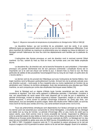 8
Figure 3 : Moyenne mensuelle de températures et précipitations du Sénégal entre 1960 et 1990 [9]
Le deuxième facteur, qui est lui-même lié au précédent, sont les vents. Il en existe
différents types qui apparaissent selon les saisons et qui ont des caractéristiques différentes. Il est
alors important de maîtriser au maximum ce phénomène pour en adapter au mieux le bâtiment. Le
Sénégal connaît l’alternance de trois flux dont les déplacements sont facilités par la platitude du
relief.
L’anticyclone des Açores provoque un vent de direction nord à nord-est nommé l’Alizé
maritime. Ce flux, variant du frais au froid en hiver, est humide avec une très faible amplitude
diurne.
Le deuxième flux, de direction est, est la branche finissante du vent précédent. L’Harmattan
provoque une grande sécheresse lors de son parcours continental. L’amplitude diurne est ici
importante car si le vent est chaud voir torride le jour, il devient frais ou froid la nuit. De fines
particules de sables et des poussières l’accompagnent tout au long de son trajet, on parle alors de
« brume sèche ».
Le dernier vent du trio provient de l’Atlantique sud avec l’anticyclone de Sainte-Hélène. Son
trajet maritime rend la Mousson particulièrement humide. Arrivant lors de la période estivale avec
une direction sud-est – nord-ouest, le flux s’assèche plus ou moins rapidement en fonction de sa
pénétration vers l’intérieur du territoire sénégalais. Avec des températures plus élevées que l’Alizé
maritime, ce vent comporte par contre des amplitudes thermiques assez faibles [10].
Ainsi le Sénégal suit un régime d’Alizés toute l’année caractérisé par des vents très
constants et réguliers. Ces trois vents agissent à différentes périodes. L’Harmattan, d’octobre à
mai, est responsable de vents assez forts mais disparaît par la suite de juin à septembre, la
période d’hivernage, invitant la vitesse moyenne à baisser. Cependant, malgré un vent de faible
vitesse moyenne, il arrive durant la période d’hivernage d’observer de vents très forts, voir
destructeurs, dus aux tempêtes et autres orages. Selon des études entre 1988 et 2000, ce sont les
mois d’avril et mai les plus ventés (5-6 m/s). Les vents tombent ensuite entre 3 et 4,5 m/s.
Tous ces phénomènes climatiques sont dépendants d’un facteur principal qui est le Soleil.
Ce dernier point est essentiel pour comprendre le climat Sénégalais. L’ensoleillement au Sénégal
est stable tout au long de l’année. La période d’hivernage offre un peu moins de soleil que la
saison sèche, avec Août comme mois le moins ensoleillé de l’année. Cependant la différence
entre le potentiel solaire le plus faible en Août et le plus fort en Mars est seulement de 25%. Cette
différence en Europe (entre Décembre et Juin) est par exemple de 250%. Le Sénégal est l’un des
pays les plus ensoleillé du globe avec plus de 3000 heures d’ensoleillement par an. Sur la période
de 1980 à 1997, l’insolation moyenne varie de 7,1 h/j pendant la saison pluvieuse où le ciel est
toujours nuageux à 8,8 h/j pendant la saison sèche où le ciel est bien dégagé. Quant à la radiation,
 