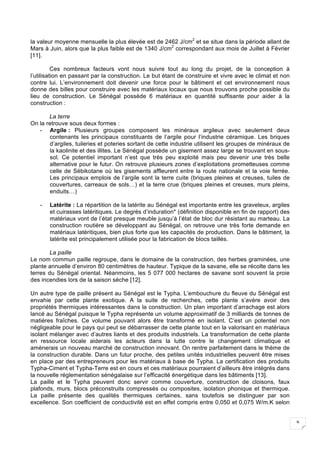 9
la valeur moyenne mensuelle la plus élevée est de 2462 J/cm2
et se situe dans la période allant de
Mars à Juin, alors que la plus faible est de 1340 J/cm2
correspondant aux mois de Juillet à Février
[11].
Ces nombreux facteurs vont nous suivre tout au long du projet, de la conception à
l’utilisation en passant par la construction. Le but étant de construire et vivre avec le climat et non
contre lui. L’environnement doit devenir une force pour le bâtiment et cet environnement nous
donne des billes pour construire avec les matériaux locaux que nous trouvons proche possible du
lieu de construction. Le Sénégal possède 6 matériaux en quantité suffisante pour aider à la
construction :
La terre
On la retrouve sous deux formes :
- Argile : Plusieurs groupes composent les minéraux argileux avec seulement deux
contenants les principaux constituants de l’argile pour l’industrie céramique. Les briques
d’argiles, tuileries et poteries sortant de cette industrie utilisent les groupes de minéraux de
la kaolinite et des illites. Le Sénégal possède un gisement assez large se trouvant en sous-
sol. Ce potentiel important n’est que très peu exploité mais peu devenir une très belle
alternative pour le futur. On retrouve plusieurs zones d’exploitations prometteuses comme
celle de Sébikotane où les gisements affleurent entre la route nationale et la voie ferrée.
Les principaux emplois de l’argile sont la terre cuite (briques pleines et creuses, tuiles de
couvertures, carreaux de sols…) et la terre crue (briques pleines et creuses, murs pleins,
enduits…)
- Latérite : La répartition de la latérite au Sénégal est importante entre les graveleux, argiles
et cuirasses latéritiques. Le degrés d’induration* (définition disponible en fin de rapport) des
matériaux vont de l’état presque meuble jusqu’à l’état de bloc dur résistant au marteau. La
construction routière se développant au Sénégal, on retrouve une très forte demande en
matériaux latéritiques, bien plus forte que les capacités de production. Dans le bâtiment, la
latérite est principalement utilisée pour la fabrication de blocs taillés.
La paille
Le nom commun paille regroupe, dans le domaine de la construction, des herbes graminées, une
plante annuelle d’environ 80 centimètres de hauteur. Typique de la savane, elle se récolte dans les
terres du Sénégal oriental. Néanmoins, les 5 077 000 hectares de savane sont souvent la proie
des incendies lors de la saison sèche [12].
Un autre type de paille présent au Sénégal est le Typha. L’embouchure du fleuve du Sénégal est
envahie par cette plante exotique. A la suite de recherches, cette plante s’avère avoir des
propriétés thermiques intéressantes dans la construction. Un plan important d’arrachage est alors
lancé au Sénégal puisque le Typha représente un volume approximatif de 3 milliards de tonnes de
matières fraîches. Ce volume pouvant alors être transformé en isolant. C’est un potentiel non
négligeable pour le pays qui peut se débarrasser de cette plante tout en la valorisant en matériaux
isolant mélanger avec d’autres liants et des produits industriels. La transformation de cette plante
en ressource locale aiderais les acteurs dans la lutte contre le changement climatique et
amènerais un nouveau marché de construction innovant. On rentre parfaitement dans le thème de
la construction durable. Dans un futur proche, des petites unités industrielles peuvent être mises
en place par des entrepreneurs pour les matériaux à base de Typha. La certification des produits
Typha-Ciment et Typha-Terre est en cours et ces matériaux pourraient d’ailleurs être intégrés dans
la nouvelle réglementation sénégalaise sur l’efficacité énergétique dans les bâtiments [13].
La paille et le Typha peuvent donc servir comme couverture, construction de cloisons, faux
plafonds, murs, blocs préconstruits compressés ou composites, isolation phonique et thermique.
La paille présente des qualités thermiques certaines, sans toutefois se distinguer par son
excellence. Son coefficient de conductivité est en effet compris entre 0,050 et 0,075 W/m.K selon
 