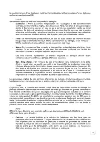 10
le conditionnement. C’est de plus un matériau thermorégulateur et hygrorégulateur* avec de bonne
performances phoniques [12].
Le bois
De nombreux types de bois sont disponibles au Sénégal :
- Eucalyptus : Arrivé d’Australie, l’implantation de l’Eucalyptus a été scientifiquement
contrôlée, contrairement au Typha, dans les années 1970. Cet arbre à croissance rapide
résiste à des terrains pauvres en eau ce qui a permis son adaptation rapide au climat
sahélien. Ce bois est transformé en bois d’œuvre dans tout le pays par des procédés
artisanaux ou industriels. L’eucalyptus constitue alors une activité créatrice d’emplois et de
ressources servant à la fabrication de pâte à papier, principale utilisation de ce bois.
- Filao : De même origine que l’Eucalyptus, ce bois est aussi capable de coloniser des sols
très pauvres en éléments minéraux. Planté volontairement au Sénégal, on en retrouve 11
000 ha régulièrement renouvelés en cas de peuplement trop vieux.
- Neem : En provenance d’Asie tropicale, le Neem est très résistant et donc adapté au climat
sahélien. On en retrouve aussi en ville avec des pépinières publiques pour faciliter les
plantations urbaines et multiplier aisément les productions.
Ces bois d’œuvre représentent un marché important au Sénégal attirant divers
entrepreneurs privés intéressés par ces différentes essences.
- Bois d’importation : On retrouve du bois d’importation, venu notamment de la Côte-
d’Ivoire, réputé pour sa qualité, son coût et sa disponibilité. La production locale étant
inférieure à la demande, l’importation de ces essences sont indispensables. Seulement 5%
des besoins sénégalais sont couverts par la production locale or que l’on estime un
potentiel en bois de service approximatif à 49 millions de m3
dont 1,225 millions de m3
annuelle accessible à l’exploitation. Un fort potentiel est donc disponible pour remplacer
l’importation à condition d’une utilisation durable de ces essences.
Les principaux emplois du bois sont des charpentes de toitures, structures porteuses murales,
habillages muraux, menuiseries portes et fenêtres, planchers intérieurs et decks extérieurs.
Textile
Originaire d’Inde, le cotonnier est souvent cultivé dans les pays chauds comme le Sénégal. Le
principal objectif de ces cultures est de récupérer les fibres qui entourent les graines à maturité du
fruit. Il existe une trentaine d’espèces sauvages ainsi que quatre espèces cultivées sur le territoire
sénégalais. Le Sénégal se place parmi les acteurs incontournables du marché mondiale grâce au
volume de coton produit. En 2005, les exportations sénégalaises pesaient plus de 10% dans le
marché mondial, plaçant le pays au deuxième rang des producteurs. Seulement, aucune industrie
textile n’est capable de valoriser localement la fibre produite, ce qui entraîne l’exportation de cette
matière première sans valeur ajoutée. Le coton est essentiellement utilisé pour les tentes et
parasols, brises soleil, toitures textiles, rideaux et tapisserie.
Pierre
Différents types de pierre sont recensés au Sénégal. Leurs disponibilités et utilisations sont
différentes d’une pierre à l’autre :
- Calcaire : Le calcaire Lutétien et le calcaire du Paléocène sont les deux types de
gisements principaux au Sénégal. D’origine sédimentaire, le calcaire est disponible sur des
sites exploités pour la production de granulats et ciment. Le gisement de calcaire est
important sur tous les sites non-exploités. Utilisée comme granulat pour le ciment ou en
bloc de pierre pour la construction, cette pierre est aussi exploitée en maçonnerie
d’élévation ainsi que pour les revêtements intérieurs et extérieurs.
 