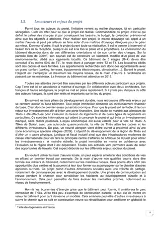 12
1.3. Les	acteurs	et	enjeux	du	projet	
Parmi tous les acteurs du projet, l’initiative revient au maître d’ouvrage, ici un particulier
sénégalais. C’est en effet pour lui que le projet est réalisé. Commanditaire du projet, c'est lui qui
définit le cahier des charges et par conséquent les besoins, le budget, le calendrier prévisionnel
ainsi que les objectifs à atteindre. Pour réaliser son projet, le maître d'ouvrage fait appel à un
maître d'œuvre et peut par ailleurs se faire aider d'une maîtrise d'ouvrage déléguée pour le gérer
au mieux. Donneur d'ordre, il suit le projet durant toute sa réalisation, il est le dernier à intervenir si
besoin lors de la réception, puisqu'il en est à la fois le pilote et le propriétaire. La construction du
bâtiment dépendra donc de ces différentes orientations et de son cahier des charges. Sur la
parcelle libre de 300m2
, son souhait est de construire un bâtiment, modèle d’un point de vue
environnemental, dédié aux logements locatifs. Ce bâtiment de 5 étages (R+4) devra être
constitué d’au moins 50% de T31
, le reste étant à partager entre T2 et T4. Les locataires ciblés
sont des cadres et leurs familles. Les appartements recherchés sont donc des appartements avec
un grand confort (parking, terrasse, équipements électroniques, climatisation…). Durant le projet,
l’objectif est d’employer un maximum les moyens locaux, de la main d’œuvre à l’architecte en
passant par les matériaux. La livraison du bâtiment est attendue en 2018.
Toutes ces attentes devront être assurées par les différents acteurs participant aux projets.
Cap Terre est ici en assistance à maitrise d’ouvrage. En collaboration avec deux architectes, l’un
français et l’autre sénégalais, le projet se met en place rapidement. Si il y très peu d’enjeux du côté
des acteurs français, ils sont bien réels et importants sur le lieu du projet.
En suivant les trois piliers du développement durable, nous retrouvons différents enjeux qui
se centrent autour du futur bâtiment. Tout projet immobilier demande un investissement financier
de base. C’est donc le premier enjeu qui est économique. Pour que le projet soit rentable, il faut un
retour sur investissement afin d’éviter une perte financière. Une étude de marché aux alentours de
Thiès a été effectuée pour s’assurer du besoin de logements et de quels types de logements en
particuliers. Ce sont des informations qui aident à concevoir le projet et qui évite un investissement
manqué, sans clients potentiels. L’enjeu économique est aussi valable pour la ville de Thiès. A
70km de Dakar, avec une autoroute quasi-construite, la ville de Thiès attire les cadres et les
différents investisseurs. De plus, un nouvel aéroport vient d’être ouvert à proximité ainsi qu’une
zone économique spéciale intégrée (ZESI). L’objectif du développement de la région de Thiès est
d’offrir un « cadre physique, juridique et fiscal incitatif ainsi que des infrastructures modernes de
classe internationale pour en faire le principale centre d’affaires de l’Afrique de l’Ouest pour attirer
les investissements ». A moindre échelle, le projet immobilier se monte en cohérence avec
l’évolution de la région dont il est dépendant. Toutes ces activités vont permettre aussi de créer
des opportunités de travails. Cet aspect déborde sur les différents enjeux sociaux du projet.
En voulant utiliser la main d’œuvre locale, on peut espérer améliorer des conditions de vies
en offrant un premier travail par exemple. De la main d’œuvre non qualifiée pourra alors être
formée aux métiers du bâtiment, notamment sur les matériaux locaux. Cela pourra alors offrir des
opportunités plus variées et ils pourront à leur tour former ou accompagner sur le chantier d’autres
apprentis ouvriers. Ce projet prend d’autres dimensions sociales avec une volonté de partage,
notamment de connaissances avec le développement durable. Une phase de communication est
prévue pendant le chantier pour sensibiliser les habitants au développement durable et à
l’environnement. Cela peut permettre de faire évoluer les mentalités proches, notamment au
niveau de l’environnement.
Hormis les économies d’énergie grise que le bâtiment peut fournir, il améliorera le parc
immobilier de Thiès. Avec très peu d’exemple de construction durable, le but est de mettre en
valeur le bâtiment pour qu’il devienne un modèle. Cela amènera peut-être d’autres investisseurs à
suivre le chemin que ce soit en construction neuve ou réhabilitation pour améliorer en globalité le
1
Taille des logements en France
 