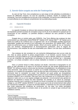 14
2. Savoir-faire	acquis	au	sein	de	l’entreprise	
Au sein de Cap Terre, trois compétences au sens large ont été sollicitées et améliorées à
travers les différentes missions. Ce sont les capacités à analyser, étudier et s’intégrer dans
l’entreprise. Ces trois compétences se sont peu à peu améliorées, ont permis plus d’efficacité dans
le travail effectué et une meilleure compréhension de la problématique posée.
2.1. Capacité	d’analyse		
2.1.1. Analyse	de	site	
La capacité d’analyse se retrouve dans plusieurs phases lors d’un projet du bâtiment. Elle
est importante pendant la phase de conception jusqu’à la fin de vie du bâtiment en passant par sa
construction et son utilisation. La première analyse à effectuer est donc pendant la phase
conception.
Engagé dans un contrat cadre avec ESPACIL, Cap Terre effectue des analyses de sites
conformément aux référentiels QUALIPROM NF2
Habitat et NF Habitat HQE™3
. NF Habitat est le
repère de qualité et de confiance pour un logement sain, sûr et confortable (qualités techniques
essentielles, qualités des services et de l’information aux particuliers). NF Habitat HQE™ est le
repère de performance pour un habitat durable, offrant une bonne qualité de vie, en interaction
avec son territoire, énergétiquement et économiquement performant, dans le respect de
l’environnement. Ces analyses de site sont essentielles pour obtenir l’une des deux certifications
[14].
Ces analyses de site consistent en une recherche bibliographique ainsi qu’une visite de
site. Cela se passe pendant la phase programmation. A ce moment, aucuns travaux n’ont
commencé. Il se peut d’ailleurs qu’il y est des bâtiments ou autre à démolir, présent sur la parcelle.
Le but est d’identifier les opportunités et contraintes du site et de minimiser les « mauvaises
surprises » en phase conception voire en phase réalisation en étudiant un certains nombres de
points.
Dans un premier temps le milieu physique est étudié, c’est-à-dire la topographie du sol
grâce au plan géomètre et la nature du sol souvent donnée par des études géotechniques de
BRGM4
. On retrouve ensuite le climat avec les données d’ensoleillement, de précipitations et des
vents dominants. Cela permet d’avoir un apriori sur la facilité d’atteindre un confort thermique,
d’estimer si un système de récupération d’eau de pluie est utile et de prendre en compte les vents
dominants dans la conception du projet. Une attention est aussi portée aux écosystèmes
environnants, faunes et flores, spécifiquement quand une zone d’intérêt écologique, faunistique et
floristique (ZNIEFF) est à proximité. Cela peut avoir des incidences sur la construction selon la
distance à cette zone ou si une espèce protégée est présente. L’environnement plus général du
bâtiment est répertorié à travers les sites industriels, les activités ou la nature du voisinage.
Certaines mesures sont à prendre si la parcelle se trouve à proximité d’un monument historique
protégé ou une ICPE5
classée SEVESO. Il se peut aussi que le site ait anciennement était pollué
par d’anciennes installations. La base de données BASOL a répertorié tous les sous-sols pollués
pour éviter justement des problèmes de construction sur ces sites. Les visites permettent
d’appréhender l’atmosphère, le contexte urbain et de prendre en compte le type constructif des
habitations voisines.
2
Norme Française
3
Haute Qualité Environnementale
4
Bureau de Recherches Géologiques et Minières
5
Installation Classée pour la Protection de l’Environnement
 