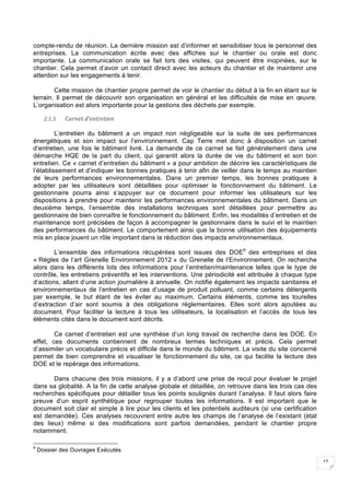 17
compte-rendu de réunion. La dernière mission est d’informer et sensibiliser tous le personnel des
entreprises. La communication écrite avec des affiches sur le chantier ou orale est donc
importante. La communication orale se fait lors des visites, qui peuvent être inopinées, sur le
chantier. Cela permet d’avoir un contact direct avec les acteurs du chantier et de maintenir une
attention sur les engagements à tenir.
Cette mission de chantier propre permet de voir le chantier du début à la fin en étant sur le
terrain. Il permet de découvrir son organisation en général et les difficultés de mise en œuvre.
L’organisation est alors importante pour la gestions des déchets par exemple.
2.1.3. Carnet	d’entretien		
L’entretien du bâtiment a un impact non négligeable sur la suite de ses performances
énergétiques et son impact sur l’environnement. Cap Terre met donc à disposition un carnet
d’entretien, une fois le bâtiment livré. La demande de ce carnet se fait généralement dans une
démarche HQE de la part du client, qui garantit alors la durée de vie du bâtiment et son bon
entretien. Ce « carnet d’entretien du bâtiment » a pour ambition de décrire les caractéristiques de
l’établissement et d’indiquer les bonnes pratiques à tenir afin de veiller dans le temps au maintien
de leurs performances environnementales. Dans un premier temps, les bonnes pratiques à
adopter par les utilisateurs sont détaillées pour optimiser le fonctionnement du bâtiment. Le
gestionnaire pourra ainsi s’appuyer sur ce document pour informer les utilisateurs sur les
dispositions à prendre pour maintenir les performances environnementales du bâtiment. Dans un
deuxième temps, l’ensemble des installations techniques sont détaillées pour permettre au
gestionnaire de bien connaître le fonctionnement du bâtiment. Enfin, les modalités d’entretien et de
maintenance sont précisées de façon à accompagner le gestionnaire dans le suivi et le maintien
des performances du bâtiment. Le comportement ainsi que la bonne utilisation des équipements
mis en place jouent un rôle important dans la réduction des impacts environnementaux.
L’ensemble des informations récupérées sont issues des DOE9
des entreprises et des
« Règles de l’art Grenelle Environnement 2012 » du Grenelle de l’Environnement. On recherche
alors dans les différents lots des informations pour l’entretien/maintenance telles que le type de
contrôle, les entretiens préventifs et les interventions. Une périodicité est attribuée à chaque type
d’actions, allant d’une action journalière à annuelle. On notifie également les impacts sanitaires et
environnementaux de l’entretien en cas d’usage de produit polluant, comme certains détergents
par exemple, le but étant de les éviter au maximum. Certains éléments, comme les tourelles
d’extraction d’air sont soumis à des obligations réglementaires. Elles sont alors ajoutées au
document. Pour faciliter la lecture à tous les utilisateurs, la localisation et l’accès de tous les
éléments cités dans le document sont décrits.
Ce carnet d’entretien est une synthèse d’un long travail de recherche dans les DOE. En
effet, ces documents contiennent de nombreux termes techniques et précis. Cela permet
d’assimiler un vocabulaire précis et difficile dans le monde du bâtiment. La visite du site concerné
permet de bien comprendre et visualiser le fonctionnement du site, ce qui facilite la lecture des
DOE et le repérage des informations.
Dans chacune des trois missions, il y a d’abord une prise de recul pour évaluer le projet
dans sa globalité. A la fin de cette analyse globale et détaillée, on retrouve dans les trois cas des
recherches spécifiques pour détailler tous les points soulignés durant l’analyse. Il faut alors faire
preuve d’un esprit synthétique pour regrouper toutes les informations. Il est important que le
document soit clair et simple à lire pour les clients et les potentiels auditeurs (si une certification
est demandée). Ces analyses recouvrent entre autre les champs de l’analyse de l’existant (état
des lieux) même si des modifications sont parfois demandées, pendant le chantier propre
notamment.
9
Dossier des Ouvrages Exécutés
 