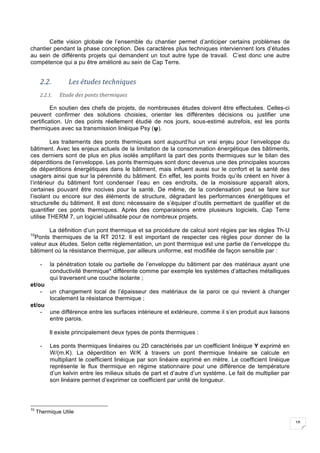 18
Cette vision globale de l’ensemble du chantier permet d’anticiper certains problèmes de
chantier pendant la phase conception. Des caractères plus techniques interviennent lors d’études
au sein de différents projets qui demandent un tout autre type de travail. C’est donc une autre
compétence qui a pu être amélioré au sein de Cap Terre.
2.2. Les	études	techniques	
2.2.1. Etude	des	ponts	thermiques	
En soutien des chefs de projets, de nombreuses études doivent être effectuées. Celles-ci
peuvent confirmer des solutions choisies, orienter les différentes décisions ou justifier une
certification. Un des points réellement étudié de nos jours, sous-estimé autrefois, est les ponts
thermiques avec sa transmission linéique Psy (ψ).
Les traitements des ponts thermiques sont aujourd’hui un vrai enjeu pour l’enveloppe du
bâtiment. Avec les enjeux actuels de la limitation de la consommation énergétique des bâtiments,
ces derniers sont de plus en plus isolés amplifiant la part des ponts thermiques sur le bilan des
déperditions de l’enveloppe. Les ponts thermiques sont donc devenus une des principales sources
de déperditions énergétiques dans le bâtiment, mais influent aussi sur le confort et la santé des
usagers ainsi que sur la pérennité du bâtiment. En effet, les points froids qu’ils créent en hiver à
l’intérieur du bâtiment font condenser l’eau en ces endroits, de la moisissure apparaît alors,
certaines pouvant être nocives pour la santé. De même, de la condensation peut se faire sur
l’isolant ou encore sur des éléments de structure, dégradant les performances énergétiques et
structurelle du bâtiment. Il est donc nécessaire de s’équiper d’outils permettant de qualifier et de
quantifier ces ponts thermiques. Après des comparaisons entre plusieurs logiciels, Cap Terre
utilise THERM 7, un logiciel utilisable pour de nombreux projets.
La définition d’un pont thermique et sa procédure de calcul sont régies par les règles Th-U
10
Ponts thermiques de la RT 2012. Il est important de respecter ces règles pour donner de la
valeur aux études. Selon cette réglementation, un pont thermique est une partie de l’enveloppe du
bâtiment où la résistance thermique, par ailleurs uniforme, est modifiée de façon sensible par :
- la pénétration totale ou partielle de l’enveloppe du bâtiment par des matériaux ayant une
conductivité thermique* différente comme par exemple les systèmes d’attaches métalliques
qui traversent une couche isolante ;
et/ou
- un changement local de l’épaisseur des matériaux de la paroi ce qui revient à changer
localement la résistance thermique ;
et/ou
- une différence entre les surfaces intérieure et extérieure, comme il s’en produit aux liaisons
entre parois.
Il existe principalement deux types de ponts thermiques :
- Les ponts thermiques linéaires ou 2D caractérisés par un coefficient linéique Y exprimé en
W/(m.K). La déperdition en W/K à travers un pont thermique linéaire se calcule en
multipliant le coefficient linéique par son linéaire exprimé en mètre. Le coefficient linéique
représente le flux thermique en régime stationnaire pour une différence de température
d’un kelvin entre les milieux situés de part et d’autre d’un système. Le fait de multiplier par
son linéaire permet d’exprimer ce coefficient par unité de longueur.
10
Thermique Utile
 