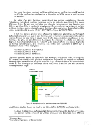 19
- Les ponts thermiques ponctuels ou 3D caractérisés par un coefficient ponctuel X exprimé
en W/K. Le coefficient ponctuel exprime la déperdition en W/K à travers le pont thermique
en question.
Le calcul d’un pont thermique conformément aux normes européennes nécessite
l’utilisation de méthodes à résolution numérique comme les méthodes aux éléments finis ou aux
différences finies. Ce sont des méthodes pour résoudre numériquement des équations aux
dérivées partielles. Celle-ci représente analytiquement le comportement dynamique de certains
systèmes physiques comme ici avec les ponts thermiques. Les programmes de calcul doivent être
vérifiés conformément à la norme NF EN11
ISO12
10211 à l’image de THERM 7 [15].
Il faut donc dans un premier temps effectuer la modélisation géométrique sur le logiciel.
Celle-ci doit comprendre, en plus du pont thermique, son environnement proche comme les parties
voisines, limitées par des plans de coupe situés à l’abri des perturbations causées par le pont
thermique. De plus, les caractéristiques thermiques des matériaux modélisés sont obtenues
d’après le fascicule 2/5 (matériaux) des règles Th-U. Ce fascicule officiel nous assure de prendre
les bonnes caractéristiques. Des conditions aux limites sont également à définir sur la
modélisation. Elles sont de trois types :
- Conditions aux limites de température
- Conditions aux limites de flux
- Conditions aux limites d’ambiance.
Ces limites servent à décrire les alentours du pont thermique, en quelques sortes, on indique où
est l’extérieur et l’intérieur ainsi que leurs températures respectives. On impose une condition
adiabatique (flux de chaleur nul) aux plans de coupe, ce qui simule que le reste de l’environnement
proche du pont thermique qui n’influence pas la valeur. Voici ci-dessous une des simulations
réalisée pendant le stage :
Figure 5 : Modélisation d’un pont thermique avec THERM 7
Les différents résultats donnés par l’analyse par éléments finis de THERM sont les suivants :
- Facteurs de déperditions surfaciques (U) : Ils représentent la quantité de chaleur traversant
une paroi en régime permanent, par unité de temps, par unité de surface et par différence
11
European Norm
12
International Organization for Standardization
 