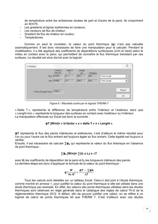 20
de température entre les ambiances situées de part et d’autre de la paroi. Ils s’expriment
en W/m2
K.
- Les gradients et lignes isothermes en couleurs.
- Les vecteurs de flux de chaleur.
- Gradient de flux de chaleur en couleur.
- Températures.
Comme on peut le constater, la valeur du pont thermique (ψ) n’est pas calculée
automatiquement. Il est donc nécessaire de faire une manipulation pour la calculer. Pendant la
modélisation, il a été appliqué des coefficients de déperditions surfaciques (Uint et Uext) selon le
milieu en contact avec la paroi, qui permettent de connaître le flux thermique transitant par ces
surfaces. Le résultat est ainsi donné avec le logiciel :
Figure 6 : Résultats sortis par le logiciel THERM 7
« Delta T » représente la différence de température entre l’intérieur et l’extérieur alors que
« Lenght mm » représente la longueur des surfaces en contact avec l’extérieur ou l’intérieur.
La manipulation effectuée sur Excel est donc la suivante :
ϕT [W/m]= « U-factor » x « delta T » x « Lenght »
ϕT représente le flux des parois intérieures et extérieures, c’est d’ailleurs le même résultat pour
l’un ou pour l’autre car le flux entrant est toujours égale au flux sortant. Cette égalité est toujours à
vérifier.
Ensuite, il est nécessaire de calculer ∑ϕk qui représente la valeur du flux théorique en l’absence
de pont thermique :
∑ϕk [W/m]= ∑(Ui x Li) x ∆T
avec Ui les coefficients de déperdition de la paroi et Li les longueurs intérieurs des parois.
La dernière étape est donc d’appliquer la formule de la valeur du pont thermique :
𝝍	[
𝑾
𝒎. 𝑲
] =
𝝓𝑻 −	∑𝛟𝐤
∆𝑻
Tous les calculs sont détaillés sur un tableau Excel. Celui-ci doit joint à l’étude thermique,
comme montré en annexe 1, pour justifier la valeur du pont thermique si elle est utilisée dans une
étude thermique par exemple. En effet, les valeurs des ponts thermiques utilisées dans les études
thermiques sont obtenues en règle générale dans le catalogue des règles de calcul Th-U de la
réglementation thermique 2012. A défaut, afin de pouvoir justifier une valeur, on se réfère à un
logiciel de calcul de ponts thermiques tel que THERM 7. C’est d’ailleurs avec ces études
 