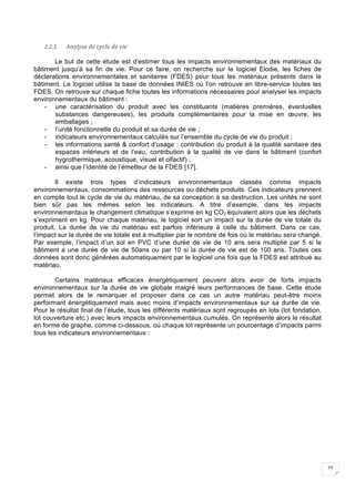 23
2.2.3. Analyse	de	cycle	de	vie	
Le but de cette étude est d’estimer tous les impacts environnementaux des matériaux du
bâtiment jusqu’à sa fin de vie. Pour ce faire, on recherche sur le logiciel Elodie, les fiches de
déclarations environnementales et sanitaires (FDES) pour tous les matériaux présents dans le
bâtiment. Le logiciel utilise la base de données INIES où l’on retrouve en libre-service toutes les
FDES. On retrouve sur chaque fiche toutes les informations nécessaires pour analyser les impacts
environnementaux du bâtiment :
- une caractérisation du produit avec les constituants (matières premières, éventuelles
substances dangereuses), les produits complémentaires pour la mise en œuvre, les
emballages ;
- l’unité fonctionnelle du produit et sa durée de vie ;
- indicateurs environnementaux calculés sur l’ensemble du cycle de vie du produit ;
- les informations santé & confort d’usage : contribution du produit à la qualité sanitaire des
espaces intérieurs et de l’eau, contribution à la qualité de vie dans le bâtiment (confort
hygrothermique, acoustique, visuel et olfactif) ;
- ainsi que l’identité de l’émetteur de la FDES [17].
Il existe trois types d’indicateurs environnementaux classés comme impacts
environnementaux, consommations des ressources ou déchets produits. Ces indicateurs prennent
en compte tout le cycle de vie du matériau, de sa conception à sa destruction. Les unités ne sont
bien sûr pas les mêmes selon les indicateurs. A titre d’exemple, dans les impacts
environnementaux le changement climatique s’exprime en kg CO2 équivalent alors que les déchets
s’expriment en kg. Pour chaque matériau, le logiciel sort un impact sur la durée de vie totale du
produit. La durée de vie du matériau est parfois inférieure à celle du bâtiment. Dans ce cas,
l’impact sur la durée de vie totale est à multiplier par le nombre de fois où le matériau sera changé.
Par exemple, l’impact d’un sol en PVC d’une durée de vie de 10 ans sera multiplié par 5 si le
bâtiment a une durée de vie de 50ans ou par 10 si la durée de vie est de 100 ans. Toutes ces
données sont donc générées automatiquement par le logiciel une fois que la FDES est attribué au
matériau.
Certains matériaux efficaces énergétiquement peuvent alors avoir de forts impacts
environnementaux sur la durée de vie globale malgré leurs performances de base. Cette étude
permet alors de le remarquer et proposer dans ce cas un autre matériau peut-être moins
performant énergétiquement mais avec moins d’impacts environnementaux sur sa durée de vie.
Pour le résultat final de l’étude, tous les différents matériaux sont regroupés en lots (lot fondation,
lot couverture etc.) avec leurs impacts environnementaux cumulés. On représente alors le résultat
en forme de graphe, comme ci-dessous, où chaque lot représente un pourcentage d’impacts parmi
tous les indicateurs environnementaux :
 
