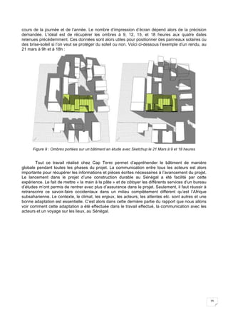 25
cours de la journée et de l’année. Le nombre d’impression d’écran dépend alors de la précision
demandée. L’idéal est de récupérer les ombres à 9, 12, 15, et 18 heures aux quatre dates
retenues précédemment. Ces données sont alors utiles pour positionner des panneaux solaires ou
des brise-soleil si l’on veut se protéger du soleil ou non. Voici ci-dessous l’exemple d’un rendu, au
21 mars à 9h et à 18h :
Figure 9 : Ombres portées sur un bâtiment en étude avec Sketchup le 21 Mars à 9 et 18 heures
Tout ce travail réalisé chez Cap Terre permet d’appréhender le bâtiment de manière
globale pendant toutes les phases du projet. La communication entre tous les acteurs est alors
importante pour récupérer les informations et pièces écrites nécessaires à l’avancement du projet.
Le lancement dans le projet d’une construction durable au Sénégal a été facilité par cette
expérience. Le fait de mettre « la main à la pâte » et de côtoyer les différents services d’un bureau
d’études m’ont permis de rentrer avec plus d’assurance dans le projet. Seulement, il faut réussir à
retranscrire ce savoir-faire occidentaux dans un milieu complètement différent qu’est l’Afrique
subsaharienne. Le contexte, le climat, les enjeux, les acteurs, les attentes etc. sont autres et une
bonne adaptation est essentielle. C’est alors dans cette dernière partie du rapport que nous allons
voir comment cette adaptation a été effectuée dans le travail effectué, la communication avec les
acteurs et un voyage sur les lieux, au Sénégal.
 
