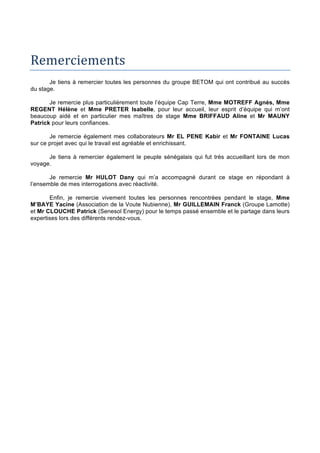 Remerciements		
Je tiens à remercier toutes les personnes du groupe BETOM qui ont contribué au succès
du stage.
Je remercie plus particulièrement toute l’équipe Cap Terre, Mme MOTREFF Agnès, Mme
REGENT Hélène et Mme PRETER Isabelle, pour leur accueil, leur esprit d’équipe qui m’ont
beaucoup aidé et en particulier mes maîtres de stage Mme BRIFFAUD Aline et Mr MAUNY
Patrick pour leurs confiances.
Je remercie également mes collaborateurs Mr EL PENE Kabir et Mr FONTAINE Lucas
sur ce projet avec qui le travail est agréable et enrichissant.
Je tiens à remercier également le peuple sénégalais qui fut très accueillant lors de mon
voyage.
Je remercie Mr HULOT Dany qui m’a accompagné durant ce stage en répondant à
l’ensemble de mes interrogations avec réactivité.
Enfin, je remercie vivement toutes les personnes rencontrées pendant le stage, Mme
M’BAYE Yacine (Association de la Voute Nubienne), Mr GUILLEMAIN Franck (Groupe Lamotte)
et Mr CLOUCHE Patrick (Senesol Energy) pour le temps passé ensemble et le partage dans leurs
expertises lors des différents rendez-vous.
 