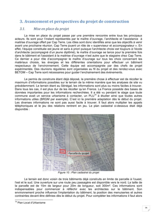26
3. Avancement	et	perspectives	du	projet	de	construction	
3.1. Mise	en	place	du	projet	
La mise en place du projet passe par une première rencontre entre tous les principaux
acteurs. Ils sont pour l’instant représentés par le maître d’ouvrage, l’architecte et l’assistance à
maitrise d’ouvrage offert par Cap Terre. Les rôles sont donc identifiés ainsi que les objectifs à venir
avant une prochaine réunion. Cap Terre jouent un rôle de « superviseur et accompagnateur ». En
effet, l’équipe constituée est jeune et sans à priori puisque l’architecte choisi est toujours à l’école
d’architecte (accompagné d’un jeune diplômé), le maître d’ouvrage se lance pour la première fois
dans le bâtiment et l’assistant à la maitrise d’ouvrage n’est autre que le stagiaire chez Cap Terre.
Ce dernier a pour rôle d’accompagner le maître d’ouvrage sur tous les choix concernant les
matériaux choisis, les énergies et les différentes orientations pour effectuer un bâtiment
respectueux de l’environnement. Cette équipe est accompagnée par des chefs de projet
expérimentés. Des réunions régulières sont organisées au fil du projet et des rendez-vous avec
BETOM – Cap Terre sont nécessaires pour guider l’enchainement des évènements.
Le permis de construire étant déjà déposé, la première chose à effectuer est de récolter le
maximum d’informations possibles sur le terrain de la même manière que les analyses de site vu
précédemment. Le terrain étant au Sénégal, les informations sont plus ou moins faciles à trouver.
Dans tous les cas, il est plus dur de les récolter qu’en France. La France possède des bases de
données importantes pour les informations recherchées. Il a été vu pendant le stage que toute
commune avait un service urbanisme à contacter, un PLU14
à étudier ainsi que toutes autres
informations utiles (BRGM par exemple). C’est ici la première adaptation dès le début du projet.
Les diverses informations ne sont pas aussi facile à trouver. Il faut alors multiplier les appels
téléphoniques et le jeu des relations rentrent en jeu. Le plan cadastral ci-dessous était déjà
disponible :
Figure 10 : Plan cadastral du projet
Le terrain est donc voisin de trois bâtiments déjà construits en limite de parcelle à l’ouest,
l’est et le sud. Une ouverture sur une route peu passagère est disponible vers le nord. La taille de
la parcelle est de 15m de largeur pour 20m de longueur, soit 300m². Ces informations sont
indispensables pour commencer à réfléchir avec les architectes sur le bâtiment. Son
environnement proche influence l’implantation du bâtiment, la position des menuiseries et autres
contraintes devant être définies dès le début du projet. Pour compléter les informations il faut alors
14
Plan Local d’Urbanisme
 