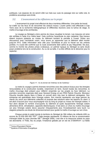 28
publiques. Les espaces de vie seront côté rue mais aux vues du passage rare sur cette voie, le
problème acoustique sera limité.
3.2. L’avancement	et	les	réflexions	sur	le	projet	
L’avancement du projet s’est effectué de deux manières différentes. Une partie de travail
fut d’aller sur les lieux et de rencontrer les acteurs locaux. L’autre partie s’est effectuée à Cap
Terre avec de la recherche bibliographique et différentes réunions avec la tutrice de stage, le
maître d’ouvrage et les architectes.
Le voyage au Sénégal a donc permis de mieux visualiser le terrain. Les mesures ont ainsi
été vérifiées à l’aide d’un mètre laser. Cela confirme l’exactitude du plan cadastral. Des travaux
étaient toujours présents au niveau du bâtiment bordant la parcelle à l’ouest. Grâce aux
discussions avec l’architecte voisin, nous avons pu apprendre que le bâtiment allait monter
jusqu’en R+2. Cette information sera utile pour l’architecte et pour le travail sur les ombres
portées. Il a aussi été confirmé que la route avoisinante était calme et peu fréquentée. De plus,
comme le montre les photos prises ci-dessous, un palmier typique du Sénégal va sans doute
poser problème lors de la construction. Au vu de sa taille, il va être difficile de le déraciner pour le
replanter.
Figure 11 : Vu du terrain de l’intérieur et de l’extérieur
Le reste du voyage a permis diverses rencontres avec des acteurs locaux pour les énergies
renouvelables et la construction durable, notamment en terre. Durant toutes les rencontres, le
maître d’ouvrage était présent pour réfléchir ensemble sur les projets du futur bâtiment. La
première rencontre organisée était avec Senesol Energy et son PDG Patrick Clouche. Monsieur
Clouche travaille depuis 8ans à Dakar et connaît donc très bien le bâtiment sénégalais. Son
entreprise est spécialisée dans l’énergie solaire. Son marché représente une large gamme de
clients (du ranch aux bâtiments collectifs) et propose des solutions selon les besoins du client. Il
est alors d’accord pour nous accompagner tout au long du projet au niveau de l’énergie solaire. Il
faut alors décider le nombre d’occupants du bâtiment et quels équipements l’énergie solaire
alimentera (ECS, climatisation, appareils électroniques). C’est alors un choix du maître d’ouvrage
car plus l’énergie solaire devra assumer d’équipements plus l’investissement sera lourd. Le
stagiaire présente une étude de dimensionnement pour guider le maître d’ouvrage sur son choix.
Chaque année le soleil inonde le territoire du Sénégal de 394 milliers de milliards kWh ou
encore de 33 830 000 000 TEP15
. Cette énergie représente 15 millions de fois la consommation
d’énergie totale du pays (donnée SIE16
Sénégal 2006), c’est dire si la ressource solaire du pays
est abondante. A Thiès, lieu du projet, l’irradiance globale par an est de 2130kWh/m². La faible
15
Tonne d’Equivalent Pétrole
16
Système d’Information Energétique
 