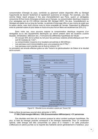 29
consommation d’énergie du pays, combinée au gisement solaire disponible offre au Sénégal
l’opportunité de devenir facilement et rapidement autonome en énergie. Par exemple, une ville
comme Dakar reçoit presque 2 fois plus d’ensoleillement que Paris, quand un sénégalais
consomme 20 fois moins d’énergies primaire qu’un français. La consommation électrique moyenne
d’un sénégalais est de 210 kWh/an (donnée SIE Sénégal 2007). De plus, l’ensoleillement au
Sénégal est stable tout au long de l’année. La période d’hivernage offre un peu moins de soleil que
la saison sèche, avec Août comme mois le moins ensoleillé de l’année. Cependant la différence
entre le potentiel solaire le plus faible en Août et le plus fort en Mars est seulement de 25% [11].
Dans notre cas, nous pouvons majorer la consommation électrique moyenne d’un
sénégalais au-vu des équipements électriques qui seront présent dans les locations (cuisine
équipée, climatisation, télévision etc.). Formulons les différentes hypothèses de l’étude :
- On occupe 50% de la surface du toit pour les panneaux solaires photovoltaïques soit 75m²
soit 50 modules de 1,5m² ;
- La consommation moyenne d’un locataire est estimée à 350 kWh/an ;
- Les panneaux sont monocristallins avec une puissance de 217Wc* ;
- Les panneaux sont orientés vers le Sud et incliné à 15° ;
La simulation est ensuite effectue grâce au site Tecsol à la géolocalisation de Dakar et le résultat
est le suivant :
Figure12 : Résultat d’une simulation solaire par Tecsol [19]
Cette surface de panneau pourrait alors alimenter à 100% :
17 936 (Total énergie kWh/an) / 350 (Consommation kWh/an/pers) = 51 personnes
Ces résultats sont bien sûr à nuancer puisque le calcul contient quelques hypothèses. De
plus, le total de l’énergie produite correspond à de l’énergie instantanée. Pour un rendement
optimal, cette énergie doit être consommée sur place et à l’instant t. Or cette production
s’effectuera en pleine journée où la majorité des habitants seront généralement à l’extérieur, pour
 