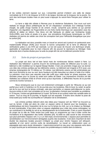 33
et les voûtes viennent reposer sur eux. L’ensemble permet d’obtenir une salle de classe
normalisée de 9,10 m de longueur et 6,50 m de largeur donnée par la longueur de la poutre. Ce
sont des techniques locales mais on peut aussi s’appuyer du savoir-faire français pour utiliser la
terre.
La terre a déjà été utilisée à Rennes pour la résidence Salvatierra. Ces murs sud sont
réalisés en bauge (blocs préfabriqués de 50 cm d'épaisseur constitués d'un mélange humide
d'argile, de paille d'orge hachée et de ciment, moulé, comprimé puis séché) ce qui permet
d'apporter une régulation de l'hygrométrie et une forte inertie thermique (en association avec les
refends et dalles en béton). Ces blocs ont été fabriqués en atelier par l'entreprise locale
GUILLOREL puis livrés et posés à la grue. Les simulations thermiques dynamiques ou STD*
réalisées ont permis de valider ces choix de conception tant pour l'efficacité énergétique que pour
le confort [24].
La réalisation est donc possible mais un travail en amont est à prévoir en partenariat avec
mademoiselle M’baye (AVN) pour trouver la bonne composition de la terre et effectuer les
vérifications grâce à une STD par exemple. Le but est aussi de trouver une technique simple,
applicable et duplicable pour la main d’œuvre afin de pouvoir le reproduire au Sénégal. Cela
demande donc d’autres études pour la suite du projet afin de voir le bâtiment prendre forme.
3.3. Suite	du	projet	et	perspectives	
Le projet est donc bel et bien lancé mais de nombreuses tâches restent à faire. La
réalisation des héliodons* a permis d’ouvrir de nombreuses pistes de réflexion pour la suite. Le
bâtiment a été modélisé sur le logiciel Design Builder. C’est une première image pour se donner
une idée des ombres portées par les bâtiments voisins. Le bâtiment est imaginé à R+4 avec une
emprise rectangulaire de 15 mètres sur 10 mètres. Les bâtiments voisins ont été schématisés par
des murs formants la cour au sud, leurs hauteurs ont été mesurées sur place à l’aide d’un mètre.
La précision n’est donc pas assurée mais elle suffit pour cette étude en phase esquisse. Les
données prises pour la course du soleil sont celles de Dakar. Les impressions d’écrans ont été
réalisées aux solstices d’été et d’hiver ainsi qu’aux équinoxes, à différentes heures de la journée
comme le montre l’annexe 3.
Nous remarquons que la cour est entièrement ombragée à partir de 18heures ce qui est
parfait pour sortir à l’extérieur en fin de journée pour les locataires. Dès le lever du soleil, la partie
est de la cour est tout le temps ombragé, cela peut permettre un espace petit-déjeuner ou autre.
Aucune ombre à midi n’est constatée sur la cour, la plantation d’arbres peut remédier au problème.
A 15 heures, l’ombre est généralement à l’ouest. Sa forme et sa surface reste très variable selon la
saison. Tout au long de la journée, la façade sud est exposée. Il faudra donc étudier la pose de
brise-soleil pour éviter les surchauffes et l’utilisation de la climatisation.
Les ombres portées relèvent alors des idées pour l’espace vert de 150m² se trouvant au
sud du terrain. L’idée est alors de créer un espace calme et réservé pour les locataires. La
problématique est donc l’exposition de la cour sur le temps du midi, qui vu la chaleur au Sénégal,
la rend impraticable. Il faut alors créer un espace végétalisé pour créer des zones ombragées, ce
qui contribuent à la fertilité du sol et au développement de la biodiversité. C’est un point important
du projet car la ville de Thiès rentre tout juste dans un programme qui vise à lutter contre les
inondations et la dégradation des forêts classées [25]. Au-delà du côté social et des rencontres
que peut permettre l’espace vert, il y a un réel enjeu environnemental. L’espace peut permettre la
sensibilisation sur l’environnement sénégalais auprès des locataires. Il est alors important de bien
étudier les essences locales pouvant s’intégrer au projet pour rendre l’espace vert attrayant,
agréable et s’en servir comme outils de sensibilisation. Le travail en collaboration avec un
paysagiste sera sans doute nécessaire. L’approvisionnement en eau pour ces espaces verts dans
un pays touché par la sécheresse est aussi une problématique à mettre dans la balance.
 