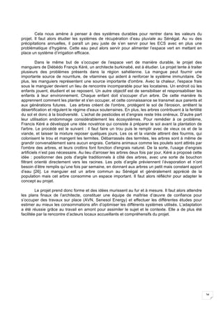 34
Cela nous amène à penser à des systèmes durables pour rentrer dans les valeurs du
projet. Il faut alors étudier les systèmes de récupération d’eau pluviale au Sénégal. Au vu des
précipitations annuelles, il paraît un peu juste de s’en servir pour les ECS avec en plus une
problématique d’hygiène. Cette eau peut alors servir pour alimenter l’espace vert en mettant en
place un système d’irrigation efficace.
Dans le même but de s’occuper de l’espace vert de manière durable, le projet des
manguiers de Diébédo Françis Kéré, un architecte burkinabé, est à étudier. Le projet tente à traiter
plusieurs des problèmes présents dans la région sahélienne. La mangue peut fournir une
importante source de nourriture, de vitamines qui aident à renforcer le système immunitaire. De
plus, les manguiers représentent une source importante d'ombre. Avec la chaleur, l'espace frais
sous le manguier devient un lieu de rencontre incomparable pour les locataires. Un endroit où les
enfants jouent, étudient et se reposent. Un autre objectif est de sensibiliser et responsabiliser les
enfants à leur environnement. Chaque enfant doit s'occuper d'un arbre. De cette manière ils
apprennent comment les planter et s'en occuper, et cette connaissance se transmet aux parents et
aux générations futures. Les arbres créent de l'ombre, protègent le sol de l'érosion, arrêtent la
désertification et régulent le régime d'eaux souterraines. En plus, les arbres contribuent à la fertilité
du sol et donc à la biodiversité. L’achat de pesticides et d’engrais reste très onéreux. D’autre part
leur utilisation endommage considérablement les écosystèmes. Pour remédier à ce problème,
Francis Kéré a développé une idée novatrice qui consiste à préparer le sol avant la plantation de
l'arbre. Le procédé est le suivant : il faut faire un trou puis le remplir avec de vieux os et de la
viande, et laisser la mixture reposer quelques jours. Les os et la viande attirent des fourmis, qui
colonisent le trou et mangent les termites. Débarrassés des termites, les arbres sont à même de
grandir convenablement sans aucun engrais. Certains animaux comme les poulets sont attirés par
l'ombre des arbres, et leurs crottins font fonction d'engrais naturel. De la sorte, l’usage d’engrais
artificiels n’est pas nécessaire. Au lieu d'arroser les arbres deux fois par jour, Kéré a proposé cette
idée : positionner des pots d'argile traditionnels à côté des arbres, avec une sorte de bouchon
filtrant orienté directement vers les racines. Les pots d’argile préviennent l’évaporation et n’ont
besoin d’être remplis qu’une fois par semaine, en donnant aux arbres un petit mais constant apport
d’eau [26]. Le manguier est un arbre commun au Sénégal et généralement apprécié de la
population mais cet arbre consomme un espace important. Il faut alors réfléchir pour adapter le
concept au projet.
Le projet prend donc forme et des idées murissent au fur et à mesure. Il faut alors attendre
les plans finaux de l’architecte, constituer une équipe de maîtrise d’œuvre de confiance pour
s’occuper des travaux sur place (AVN, Senesol Energy) et effectuer les différentes études pour
estimer au mieux les consommations afin d’optimiser les différents systèmes utilisés. L’adaptation
a été réussie grâce au travail en amont pour assimiler le sujet et le contexte. Elle a de plus été
facilitée par la rencontre d’acteurs locaux accueillants et compréhensifs du projet.
 