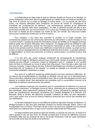 35
	Conclusion	
La problématique de stage traite le sujet du bâtiment durable en France et au Sénégal. La
notion d’adaptation rentre donc dans la problématique car il fallait remplir les missions données par
Cap Terre et avancer sur un projet au Sénégal en même temps. L’un ne pouvait pas aller sans
l’autre. Les missions effectuées dans l’entreprise ont permis de monter en compétences et
d’améliorer les connaissances du bâtiment. Les connaissances apprises et les différentes
recherches ont relevées cette notion d’adaptation. En effet, le bâtiment durable doit être le plus
harmonieux possible avec son environnement. Il n’y a donc pas d’habitat type dans le monde mais
bel et bien un habitat qui doit s’adapter aux modes de vies, aux climats, aux ressources locales
ainsi qu’aux compétences locales pour la mise en œuvre.
Pour s’adapter, il faut alors bien connaître le contexte où le projet s’installe. Ces
connaissances passent par de nombreuses recherches qui demandent un esprit d’analyse et une
ouverture d’esprit. L’analyse de toutes les informations reçues est facilitée par le bagage technique
obtenue grâce aux missions effectuées dans l’entreprise. Ce bagage permet de maîtriser le sujet
pour pouvoir plus rapidement ressortir les informations importantes et utiles. Il faut ensuite faire
preuve d’une grande ouverture d’esprit pour réellement comprendre le contexte. Le projet se situe
ici dans un pays en développement qui se différencie fortement de la France. La situation politique,
la réglementation, le climat, les ressources, le mode de communication, la manière de faire, tout
est différent.
Il ne faut alors pas vouloir dupliquer simplement les connaissances et compétences
acquises lors du stage au Sénégal en pensant que c’est la seule manière de procéder et que cette
manière est plus efficace. L’ouverture d’esprit et l’adaptation sont ici : s’adapter à une nouvelle
façon de faire en imbriquant au mieux le savoir-faire déjà acquis. Tout n’est pas à jeter mais tout
n’est pas à prendre. L’esprit critique est donc fortement appréciable pour remettre en question son
savoir-faire afin de l’améliorer et de l’adapter. Le voyage au Sénégal a pu permettre de mieux
comprendre l’adaptation nécessaire au projet.
D’un point de vu bâtiment durable les problématiques sont donc clairement différentes. On
ne retrouve pas la problématique du chauffage au Sénégal, tout est axé sur le rafraichissement.
Celui-ci peut alors s’effectuer avec la climatisation mais c’est un poste très énergivore et donc peut
adapter au contexte actuel. Des alternatives sont possibles avec la surventilation nocturne et la
disposition du bâtiment, notamment des menuiseries.
Les matériaux employés sont importants dans le comportement du bâtiment d’un point de
vu thermique notamment. Le Sénégal comme la France, influencés par la puissance de l’industrie
des cimenteries, utilise massivement parpaing et béton. La terre, abondante au Sénégal, regroupe
toutes les caractéristiques thermiques nécessaires pour l’habitat sénégalais et la fraîcheur qu’il
demande. Selon la hauteur des bâtiments souhaitée, l’utilisation du béton est alors nécessaire,
mais il peut s’allier avec la terre et d’autres matériaux biosourcés pour donner des résultats plus
que satisfaisants.
La dernière adaptation porte sur les différents systèmes apportant l’énergie au bâtiment. Le
Sénégal possède un des plus gros potentiels mondiaux en termes d’énergie solaire. Celui-ci est
incomparable avec la France. Il faut alors réussir à bien s’en servir pour apporter tous les apports
nécessaires aux habitants dans un pays où les coupures d’électricités sont fréquentes.
Ce stage présente alors plusieurs types de résultats. Le premier est, bien sûr, le travail et la
valeur ajoutée au sein de Cap Terre. Ce résultat se traduit donc à travers les différentes missions
accomplies telles que les analyses de site ou les études thermiques. Cela est assez satisfaisant
car tout a été rendu dans les temps et correctement.
 