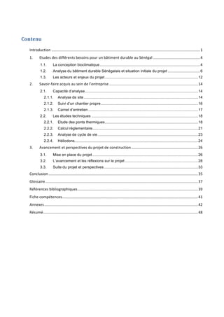 Contenu	
Introduction	..............................................................................................................................................	1	
1.	 Etudes	des	différents	besoins	pour	un	bâtiment	durable	au	Sénégal	.............................................	4	
1.1.	 La conception bioclimatique................................................................................................4	
1.2.	 Analyse du bâtiment durable Sénégalais et situation initiale du projet ...............................6	
1.3.	 Les acteurs et enjeux du projet .........................................................................................12	
2.	 Savoir-faire	acquis	au	sein	de	l’entreprise	.....................................................................................	14	
2.1.	 Capacité d’analyse............................................................................................................14	
2.1.1.	 Analyse de site .............................................................................................................14	
2.1.2.	 Suivi d’un chantier propre.............................................................................................16	
2.1.3.	 Carnet d’entretien.........................................................................................................17	
2.2.	 Les études techniques ......................................................................................................18	
2.2.1.	 Etude des ponts thermiques.........................................................................................18	
2.2.2.	 Calcul réglementaire.....................................................................................................21	
2.2.3.	 Analyse de cycle de vie ................................................................................................23	
2.2.4.	 Héliodons......................................................................................................................24	
3.	 Avancement	et	perspectives	du	projet	de	construction	................................................................	26	
3.1.	 Mise en place du projet .....................................................................................................26	
3.2.	 L’avancement et les réflexions sur le projet ......................................................................28	
3.3.	 Suite du projet et perspectives..........................................................................................33	
Conclusion	...............................................................................................................................................	35	
Glossaire	..................................................................................................................................................	37	
Références	bibliographiques	...................................................................................................................	39	
Fiche	compétences	..................................................................................................................................	41	
Annexes	...................................................................................................................................................	42	
Résumé	....................................................................................................................................................	48	
 
