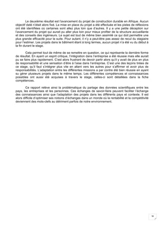 36
Le deuxième résultat est l’avancement du projet de construction durable en Afrique. Aucun
objectif daté n’était alors fixé. La mise en place du projet a été effectuée et les pistes de réflexions
ont été identifiées où certaines sont allez plus loin que d’autres. Il y a une petite déception sur
l’avancement du projet qui aurait pu aller plus loin pour mieux profiter de la structure accueillante
et des conseils des ingénieurs. Le sujet est tout de même bien assimilé ce qui doit permettre une
plus grande efficacité pour la suite. Pour autant, il n’y a peut-être pas assez de recul du stagiaire
pour l’estimer. Les projets dans le bâtiment étant à long termes, aucun projet n’a été vu du début à
la fin durant le stage.
Cela permet tout de même de se remettre en question, ce qui représente la dernière forme
de résultat. En ayant un esprit critique, l’intégration dans l’entreprise a été réussie mais elle aurait
pu se faire plus rapidement. C’est alors frustrant de devoir partir alors qu’il y avait de plus en plus
de responsabilité et une sensation d’être à l’aise dans l’entreprise. C’est une des leçons tirées de
ce stage, qu’il faut s’intégrer plus vite en allant vers les autres pour s’affirmer et avoir plus de
responsabilités. L’adaptation entre les différentes missions a par contre été bien réussie en ayant
su gérer plusieurs projets dans le même temps. Les différentes compétences et connaissances
possibles ont aussi été acquises à travers le stage, celles-ci sont détaillées dans la fiche
compétences.
Ce rapport relève ainsi la problématique du partage des données scientifiques entre les
pays, les entreprises et les personnes. Ces échanges de savoir-faire peuvent faciliter l’échange
des connaissances ainsi que l’adaptation des projets dans les différents pays et contexte. Il est
alors difficile d’optimiser ses notions d’échanges dans un monde où la rentabilité et la compétitivité
deviennent des mots-clefs au détriment parfois de notre environnement.
 