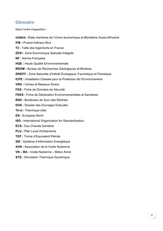 37
Glossaire	
Dans l’ordre d’apparition :
UEMOA : États membres de l’Union économique et Monétaire Ouest-Africaine
PIB : Produit Intérieur Brut
T2 : Taille des logements en France
ZESI : Zone Economique Spéciale Intégrée
NF : Norme Française
HQE : Haute Qualité Environnementale
BRGM : Bureau de Recherches Géologiques et Minières
ZNIEFF : Zone Naturelle d’Intérêt Ecologique, Faunistique et Floristique
ICPE : Installation Classée pour la Protection de l’Environnement
VRD : Voiries et Réseaux Divers
FDS : Fiche de Données de Sécurité
FDES : Fiche de Déclaration Environnementales et Sanitaires
BSD : Bordereau de Suivi des Déchets
DOE : Dossier des Ouvrages Exécutés
Th-U : Thermique Utile
EN : European Norm
ISO : International Organization for Standardization
ECS : Eau Chaude Sanitaire
PLU : Plan Local d’Urbanisme
TEP : Tonne d’Equivalent Pétrole
SIE : Système d’Information Energétique
AVN : Association de la Voûte Nubienne
VN – BA : Voûte Nubienne – Béton Armé
STD : Simulation Thermique Dynamique
 