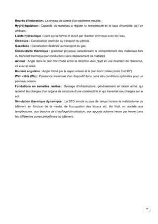38
Degrés d’induration : Le niveau de dureté d’un sédiment meuble.
Hygrorégulateur : Capacité du matériau à réguler la température et le taux d’humidité de l’air
ambiant.
Liants hydraulique : Liant qui se forme et durcit par réaction chimique avec de l’eau.
Oléoducs : Canalisation destinée au transport du pétrole.
Gazoducs : Canalisation destinée au transport du gaz.
Conductivité thermique : grandeur physique caractérisant le comportement des matériaux lors
du transfert thermique par conduction (sans déplacement de matière).
Azimut : Angle dans le plan horizontal entre la direction d'un objet et une direction de référence,
ici avec le soleil.
Hauteur angulaire : Angle formé par le rayon solaire et le plan horizontale (entre 0 et 90°)
Watt crête (Wc) : Puissance maximale d’un dispositif donc dans des conditions optimales pour un
panneau solaire.
Fondations en semelles isolées : Ouvrage d'infrastructure, généralement en béton armé, qui
reprend les charges d'un organe de structure d'une construction et qui transmet ces charges sur le
sol.
Simulation thermique dynamique : La STD simule au pas de temps horaire le métabolisme du
bâtiment en fonction de la météo, de l'occupation des locaux etc. Au final, on accède aux
températures, aux besoins de chauffage/climatisation, aux apports solaires heure par heure dans
les différentes zones prédéfinies du bâtiment.
 
