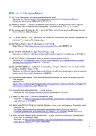39
Références	bibliographiques		
[1] : CSTB. Le bâtiment face au changement climatique [en ligne].
Disponbile sur : http://www.cstb.fr/archives/webzines/editions/juin-2005/le-batiment-face-au-
changement-climatique.html (Consulté le 18/07/2016).
[2] : Deshayes Philippe, « Le secteur du bâtiment face aux enjeux du développement durable : logiques
d'innovation et/ou problématiques du changement », Innovations 1/2012 (n°37), p. 219-236
[3] : Fernandez-Araoz, C. (décembre 2014 – janvier 2015). La recherche de talents au 21e siècle, Harvard
Business Review. Édition française.
[4] : COURGEY,	 Samuel,	 OLIVA,	 Jean-Pierre.	 La	 conception	 bioclimatique	 des	 maisons	 confortables	 et	
économes.	Terre	vivante,	l’écologie	pratique.	
[5] : DIAPODE. Diaporas pour le développement [en ligne].
Disponible sur : http://diapode.enda-europe.org/senegal (Consulté le 29/07/2016).
	
[6] : LA BANQUE MONDIALE. Sénégal Présentation [en ligne].
Disponible sur : http://www.banquemondiale.org/fr/country/senegal/overview (Consulté le 03/06/2016).
[7] : LE QUOTIDIEN. Le Sénégal veut réussir le dividende démographique [en ligne]
Disponible sur : http://www.lequotidien.sn/index.php/economie/population-le-senegal-veut-reussir-le-
dividende demographique (Consulté le 12/05/2016).
[8] : LE CŒUR DU SENEGAL. Architecture et urbanisme au Sénégal : ne faisons-nous pas fausse route ?
[en ligne]. (Modifié le 26 Juin 2015)
Disponible sur : http://www.au-senegal.com/architecture-et-urbanisme-au-senegal-ne-faisons-nous-pas-
fausse-route,11256.html%20 (Consulté le 24/06/2016).
[9] : Climate Change Knowledge Portal. Average monthly temperature and rainfall for Senegal from 1960-
1990 [en ligne].
Disponible sur :
http://sdwebx.worldbank.org/climateportal/index.cfm?page=country_historical_climate&ThisRegion=Afri
ca&ThisCCode=SEN# (Consulté le 17/04/2016).
[10] : GOUVERNEMENT DU SENEGAL. Le climat [en ligne].
Disponible sur : http://www.gouv.sn/Le-climat.html (Consulté le 07/07/2016).
[11] : SENEGAL ENERGIES. Economies d’énergie [en ligne].
Disponible sur : http://www.senegal-energies.com/index.php/sources-d-energie/eolienne/potentiel-
eolien (Consulté le 27/05/2016).
[12] : BUREAU INTERNATIONAL DU TRAVAIL. Matériaux locaux et éco architecture au Sénégal [en ligne].
Disponible sur :
http://www.lavoutenubienne.org/sites/default/files/stock/documents/production_terrain/13-
03_rapport_potentiel_vert_eco_construction_au_senegal_-_bit_2013.pdf (Consulté 19/07/2016).
[13] : PORTAIL AGROALIMENTAIRE DU SENEGAL. Le typha, une plante envahissante utilisée comme
isolant dans la bâtiment [en ligne].
Disponible sur : http://www.agroalimentaire.sn/le-typha-une-plante-envahissante-utilisee-comme-
isolant-dans-le-batiment/ (Consulté le 28/06/2016).
 
