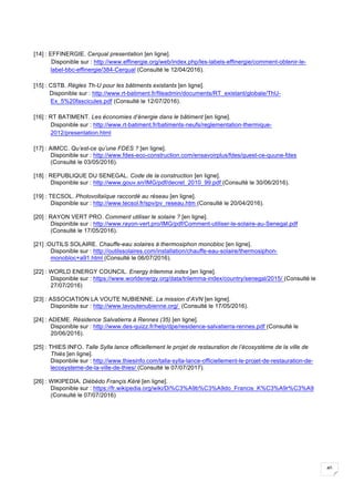 40
[14] : EFFINERGIE. Cerqual presentation [en ligne].
Disponible sur : http://www.effinergie.org/web/index.php/les-labels-effinergie/comment-obtenir-le-
label-bbc-effinergie/384-Cerqual (Consulté le 12/04/2016).
[15] : CSTB. Règles Th-U pour les bâtiments existants [en ligne].
Disponible sur : http://www.rt-batiment.fr/fileadmin/documents/RT_existant/globale/ThU-
Ex_5%20fascicules.pdf (Consulté le 12/07/2016).
[16] : RT BATIMENT. Les économies d’énergie dans le bâtiment [en ligne].
Disponible sur : http://www.rt-batiment.fr/batiments-neufs/reglementation-thermique-
2012/presentation.html
[17] : AIMCC. Qu’est-ce qu’une FDES ? [en ligne].
Disponible sur : http://www.fdes-eco-construction.com/ensavoirplus/fdes/quest-ce-quune-fdes
(Consulté le 03/05/2016).
[18] : REPUBLIQUE DU SENEGAL. Code de la construction [en ligne].
Disponible sur : http://www.gouv.sn/IMG/pdf/decret_2010_99.pdf (Consulté le 30/06/2016).
[19] : TECSOL. Photovoltaïque raccordé au réseau [en ligne].
Disponible sur : http://www.tecsol.fr/spv/pv_reseau.htm (Consulté le 20/04/2016).
[20] : RAYON VERT PRO. Comment utiliser le solaire ? [en ligne].
Disponible sur : http://www.rayon-vert.pro/IMG/pdf/Comment-utiliser-le-solaire-au-Senegal.pdf
(Consulté le 17/05/2016).
[21] :OUTILS SOLAIRE. Chauffe-eau solaires à thermosiphon monobloc [en ligne].
Disponible sur : http://outilssolaires.com/installation/chauffe-eau-solaire/thermosiphon-
monobloc+a91.html (Consulté le 06/07/2016).
[22] : WORLD ENERGY COUNCIL. Energy trilemma index [en ligne].
Disponible sur : https://www.worldenergy.org/data/trilemma-index/country/senegal/2015/ (Consulté le
27/07/2016)
[23] : ASSOCIATION LA VOUTE NUBIENNE. La mission d’AVN [en ligne].
Disponible sur : http://www.lavoutenubienne.org/ (Consulté le 17/05/2016).
[24] : ADEME. Résidence Salvatierra à Rennes (35) [en ligne].
Disponible sur : http://www.des-quizz.fr/help/dpe/residence-salvatierra-rennes.pdf (Consulté le
20/06/2016).
[25] : THIES INFO. Talle Sylla lance officiellement le projet de restauration de l’écosystème de la ville de
Thiès [en ligne].
Disponbile sur : http://www.thiesinfo.com/talla-sylla-lance-officiellement-le-projet-de-restauration-de-
lecosysteme-de-la-ville-de-thies/ (Consulté le 07/07/2017).
[26] : WIKIPEDIA. Diébédo Françis Kéré [en ligne].
Disponible sur : https://fr.wikipedia.org/wiki/Di%C3%A9b%C3%A9do_Francis_K%C3%A9r%C3%A9
(Consulté le 07/07/2016)
 