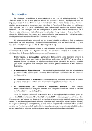1
Introduction	
De nos jours, climatologues et autres experts sont d’accord sur le dérèglement de la Terre.
L’effet de serre est bel et bien présent depuis des dizaines d’années, incomparable avec les
longues périodes de réchauffement puis de refroidissement que notre planète a vécu depuis sa
création. Les changements climatiques sont bien réels et s'accélèrent. En arrêtant dès maintenant
toute émission de CO2 dans l’atmosphère, ces modifications climatiques seraient toujours
présentes. Les avis divergent sur les changements à venir. On parle d’augmentation de la
fréquence des catastrophes naturelles, une intensification des périodes sèches et humides ou
encore des dérèglements thermiques avec une montée des eaux accrues. On reste alors prudent
sur les pronostics mais le réchauffement climatique est arrivé [1].
Un des secteurs le plus concerné par ces enjeux est celui du bâtiment. Cela se traduit en
chiffre. Dans les pays développés, la construction correspond à 40% des émissions de CO2, 37%
de la consommation d’énergie et 40% des déchets produits [1].
Pour faire redescendre ces chiffres et lutter contre les différentes pollutions le Grenelle de
l’environnement a pointé des objectifs pour les dix prochaines années. Les quatre enjeux
principaux tirés du Grenelle de l’environnement sont les suivants :
- L’énergie dans la construction : Construction de logements neufs, bâtiments tertiaires et
publics à très haute performance énergétique, soit moins de 50kW/m2
, voire même à
énergie passive ou positive. La rénovation thermique des bâtiments est aussi à l’ordre du
jour avec l’intégration des énergies renouvelables grâce notamment à des incitations
financières.
- L’aménagement d’éco-quartiers : Une nouvelle organisation des villes est indispensable
pour lutter contre les différentes pollutions et limiter l’impact environnemental des nouveaux
centres urbains.
- La dynamisation de la filière bois : S’orienter vers de nouvelles certifications et normes
pour des constructions en bois avec notamment une gestion durable de celui-ci.
- La réorganisation de l’ingénierie, notamment publique : Les clauses
environnementales sont intégrées dans les marchés publics ainsi que des coûts carbone
dans les décisions et projets publics.
Tous ces objectifs s’inscrivent parfaitement dans le développement durable tels qu’il a été
énoncé dès 1987 dans le rapport Bruntland (Bruntland, 1987) : « le développement durable est un
développement qui répond aux besoins du présent sans compromettre les droits des générations
futures ». Il doit s’envisager dans un équilibre complexe entre des enjeux sociaux (équité sociale),
des enjeux économiques (compétitivité) et des enjeux proprement environnementaux (l’action
humaine sur l’environnement). Il faut multiplier les actions environnementales dans le bâtiment en
suivant les différents objectifs vus ci-dessus sans pour autant diminuer la compétitivité [1].
 